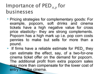  Pricing strategies for complementary goods: For
example, popcorn, soft drinks and cinema
tickets have a high negative value for cross
price elasticity– they are strong complements.
Popcorn has a high mark up i.e. pop corn costs
pennies to make but sells for more than a
pound.
 If firms have a reliable estimate for PEDx,y they
can estimate the effect, say, of a two-for-one
cinema ticket offer on the demand for popcorn.
The additional profit from extra popcorn sales
may more than compensate for the lower cost of
entry into the cinema.
 