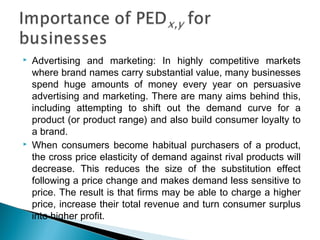  Advertising and marketing: In highly competitive markets
where brand names carry substantial value, many businesses
spend huge amounts of money every year on persuasive
advertising and marketing. There are many aims behind this,
including attempting to shift out the demand curve for a
product (or product range) and also build consumer loyalty to
a brand.
 When consumers become habitual purchasers of a product,
the cross price elasticity of demand against rival products will
decrease. This reduces the size of the substitution effect
following a price change and makes demand less sensitive to
price. The result is that firms may be able to charge a higher
price, increase their total revenue and turn consumer surplus
into higher profit.
 