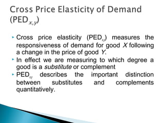  Cross price elasticity (PEDx,y) measures the
responsiveness of demand for good X following
a change in the price of good Y.
 In effect we are measuring to which degree a
good is a substitute or complement
 PEDx,y describes the important distinction
between substitutes and complements
quantitatively.
 