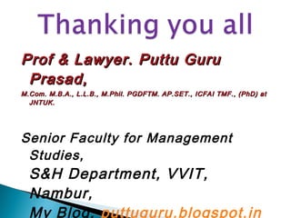 Prof & Lawyer. Puttu GuruProf & Lawyer. Puttu Guru
Prasad,Prasad,
M.Com. M.B.A., L.L.B., M.Phil. PGDFTM. AP.SET., ICFAI TMF., (PhD) atM.Com. M.B.A., L.L.B., M.Phil. PGDFTM. AP.SET., ICFAI TMF., (PhD) at
JNTUK.JNTUK.
Senior Faculty for Management
Studies,
S&H Department, VVIT,
Nambur,
My Blog: puttuguru.blogspot.in 
 