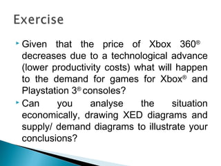  Given that the price of Xbox 360®
decreases due to a technological advance
(lower productivity costs) what will happen
to the demand for games for Xbox®
and
Playstation 3®
consoles?
 Can you analyse the situation
economically, drawing XED diagrams and
supply/ demand diagrams to illustrate your
conclusions?
 