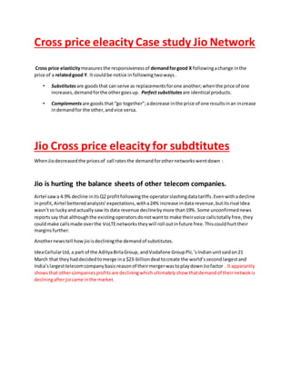 Cross price eleacity Case study Jio Network
Cross price elasticitymeasuresthe responsivenessof demandforgood X followingachange inthe
price of a relatedgood Y. It couldbe notice infollowingtwoways.
• Substitutes are goodsthat can serve as replacementsforone another;whenthe price of one
increases,demandforthe othergoesup. Perfect substitutes are identical products.
• Complements are goods that“go together”;adecrease inthe price of one resultsinan increase
indemandfor the other,andvice versa.
Jio Cross price eleacity for subdtitutes
WhenJiodecreasedthe pricesof call ratesthe demandforothernetworkswentdown :
Jio is hurting the balance sheets of other telecom companies.
Airtel sawa 4.9% decline initsQ2 profitfollowingthe operatorslashingdatatariffs.Evenwithadecline
inprofit,Airtel betteredanalysts’expectations,witha24% increase indata revenue,butitsrival Idea
wasn’tso luckyandactuallysawits data revenue declinebymore than19%. Some unconfirmednews
reportssay that althoughthe existingoperatorsdonotwantto make theirvoice callstotallyfree,they
couldmake callsmade overthe VoLTEnetworkstheywill roll outinfuture free.Thiscouldhurttheir
marginsfurther.
Anothernewstell howjioisdecliningthe demandof substitutes.
IdeaCellularLtd,a part of the AdityaBirlaGroup, andVodafone GroupPlc.’sIndianunitsaidon21
March that theyhaddecidedtomerge ina $23-billiondeal tocreate the world’ssecondlargestand
India’slargesttelecomcompanybasicreasonof theirmergerwastoplaydownJiofactor . It apparantly
showsthat othercompaniesprofitsare decliningwhichultimatelyshow thatdemandof theirnetwokis
declningafterjiocame inthe market.
 