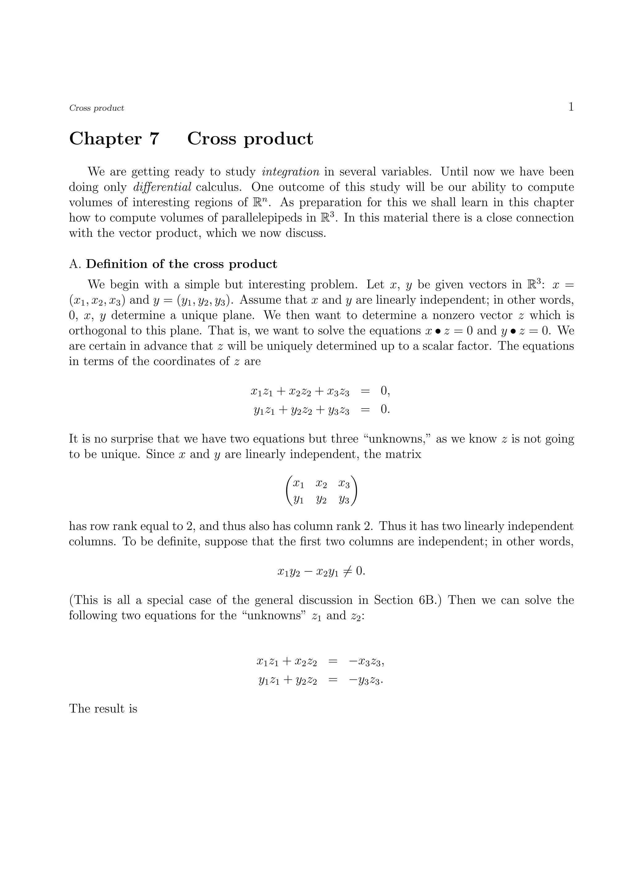 Cross product                                                                                       1

Chapter 7              Cross product
   We are getting ready to study integration in several variables. Until now we have been
doing only diﬀerential calculus. One outcome of this study will be our ability to compute
volumes of interesting regions of Rn . As preparation for this we shall learn in this chapter
how to compute volumes of parallelepipeds in R3 . In this material there is a close connection
with the vector product, which we now discuss.

A. Deﬁnition of the cross product
     We begin with a simple but interesting problem. Let x, y be given vectors in R3 : x =
(x1 , x2 , x3 ) and y = (y1 , y2 , y3 ). Assume that x and y are linearly independent; in other words,
0, x, y determine a unique plane. We then want to determine a nonzero vector z which is
orthogonal to this plane. That is, we want to solve the equations x • z = 0 and y • z = 0. We
are certain in advance that z will be uniquely determined up to a scalar factor. The equations
in terms of the coordinates of z are

                                    x1 z1 + x2 z2 + x3 z3 = 0,
                                    y1 z1 + y2 z2 + y3 z3 = 0.

It is no surprise that we have two equations but three “unknowns,” as we know z is not going
to be unique. Since x and y are linearly independent, the matrix

                                             x1 x2 x3
                                             y1 y2 y3

has row rank equal to 2, and thus also has column rank 2. Thus it has two linearly independent
columns. To be deﬁnite, suppose that the ﬁrst two columns are independent; in other words,

                                          x1 y2 − x2 y1 = 0.

(This is all a special case of the general discussion in Section 6B.) Then we can solve the
following two equations for the “unknowns” z1 and z2 :


                                     x1 z1 + x2 z2 = −x3 z3 ,
                                     y1 z1 + y2 z2 = −y3 z3 .

The result is
 