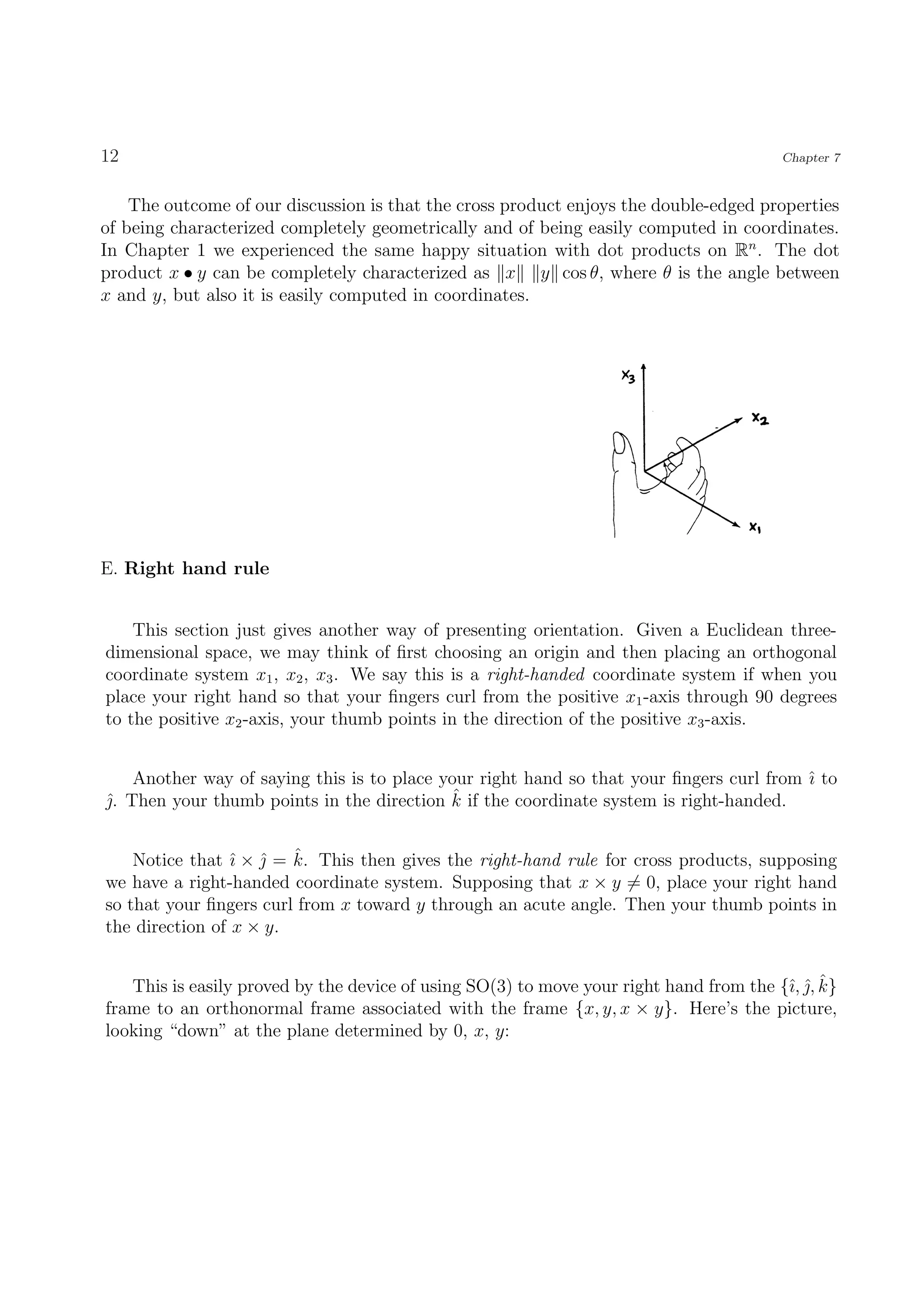 12                                                                                      Chapter 7


    The outcome of our discussion is that the cross product enjoys the double-edged properties
of being characterized completely geometrically and of being easily computed in coordinates.
In Chapter 1 we experienced the same happy situation with dot products on Rn . The dot
product x • y can be completely characterized as x y cos θ, where θ is the angle between
x and y, but also it is easily computed in coordinates.




E. Right hand rule


    This section just gives another way of presenting orientation. Given a Euclidean three-
dimensional space, we may think of ﬁrst choosing an origin and then placing an orthogonal
coordinate system x1 , x2 , x3 . We say this is a right-handed coordinate system if when you
place your right hand so that your ﬁngers curl from the positive x1 -axis through 90 degrees
to the positive x2 -axis, your thumb points in the direction of the positive x3 -axis.


    Another way of saying this is to place your right hand so that your ﬁngers curl from ˆ to
                                                                                         ı
                                            ˆ
. Then your thumb points in the direction k if the coordinate system is right-handed.
ˆ


                 ı ˆ ˆ
    Notice that ˆ ×  = k. This then gives the right-hand rule for cross products, supposing
we have a right-handed coordinate system. Supposing that x × y = 0, place your right hand
so that your ﬁngers curl from x toward y through an acute angle. Then your thumb points in
the direction of x × y.


                                                                                        ı ˆˆ
   This is easily proved by the device of using SO(3) to move your right hand from the {ˆ, , k}
frame to an orthonormal frame associated with the frame {x, y, x × y}. Here’s the picture,
looking “down” at the plane determined by 0, x, y:
 