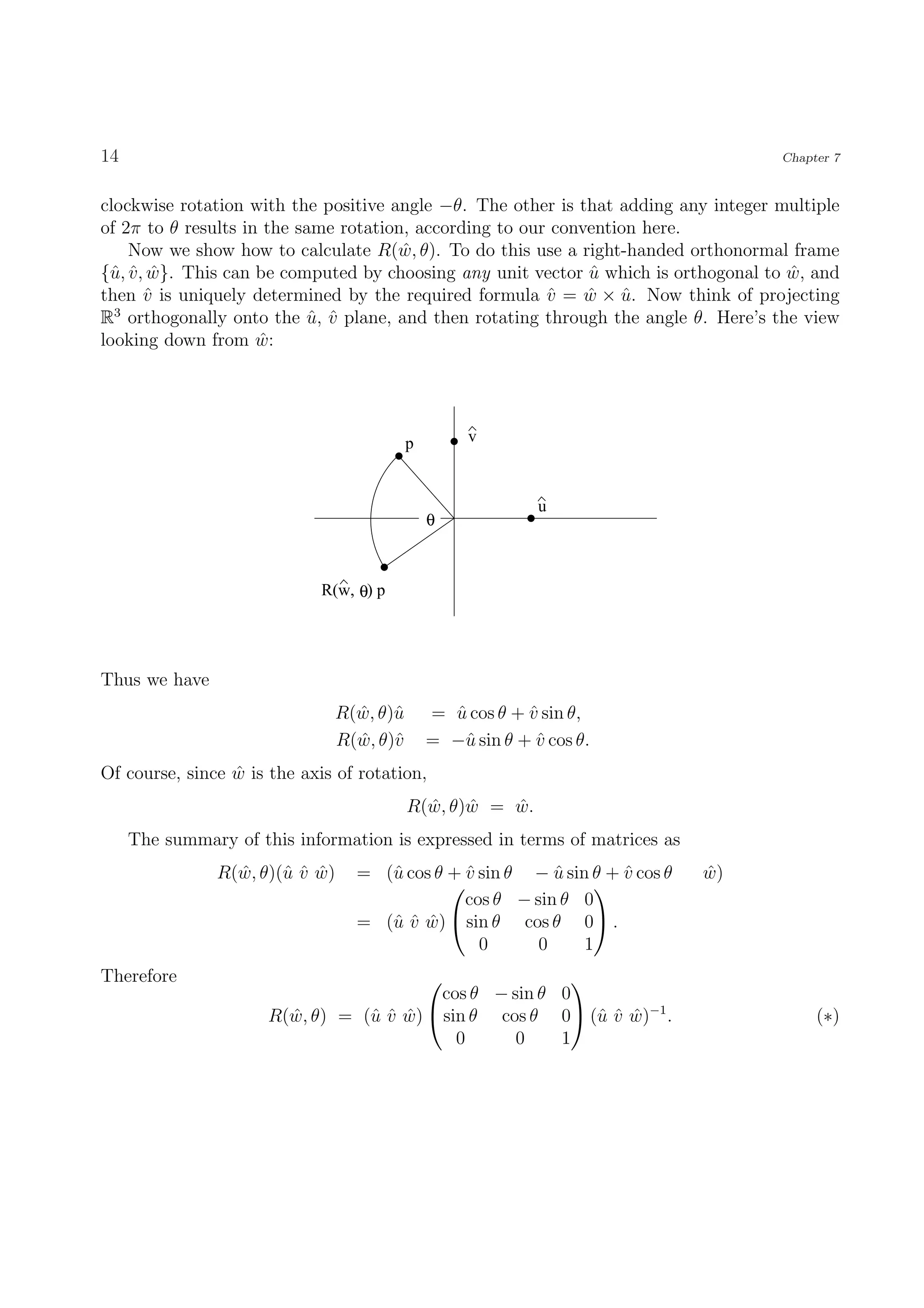14                                                                                  Chapter 7


clockwise rotation with the positive angle −θ. The other is that adding any integer multiple
of 2π to θ results in the same rotation, according to our convention here.
    Now we show how to calculate R(w, θ). To do this use a right-handed orthonormal frame
                                       ˆ
{ˆ, v , w}. This can be computed by choosing any unit vector u which is orthogonal to w, and
 u ˆ ˆ                                                        ˆ                       ˆ
then v is uniquely determined by the required formula v = w × u. Now think of projecting
       ˆ                                                 ˆ    ˆ ˆ
  3
R orthogonally onto the u, v plane, and then rotating through the angle θ. Here’s the view
                            ˆ ˆ
looking down from w: ˆ




                                         p        v



                                                           u
                                             θ



                             R(w, θ) p




Thus we have
                              R(w, θ)ˆ
                                ˆ u          = u cos θ + v sin θ,
                                               ˆ         ˆ
                              R(w, θ)ˆ
                                ˆ v          = −ˆ sin θ + v cos θ.
                                                u         ˆ
Of course, since w is the axis of rotation,
                 ˆ
                                         R(w, θ)w = w.
                                           ˆ    ˆ   ˆ
     The summary of this information is expressed in terms of matrices as
               R(w, θ)(ˆ v w)
                 ˆ     uˆ ˆ      = (ˆ cos θ + v sin θ − u sin θ + v cos θ
                                    u         ˆ          ˆ        ˆ         w)
                                                                            ˆ
                                                              
                                              cos θ − sin θ 0
                                 = (ˆ v w)
                                    uˆ ˆ     sin θ cos θ 0 .
                                                0      0     1
Therefore                                               
                                         cos θ − sin θ 0
                      R(w, θ) = (ˆ v w)  sin θ cos θ 0 (ˆ v w)−1 .
                        ˆ        uˆ ˆ                      uˆ ˆ                          (∗)
                                            0     0    1
 