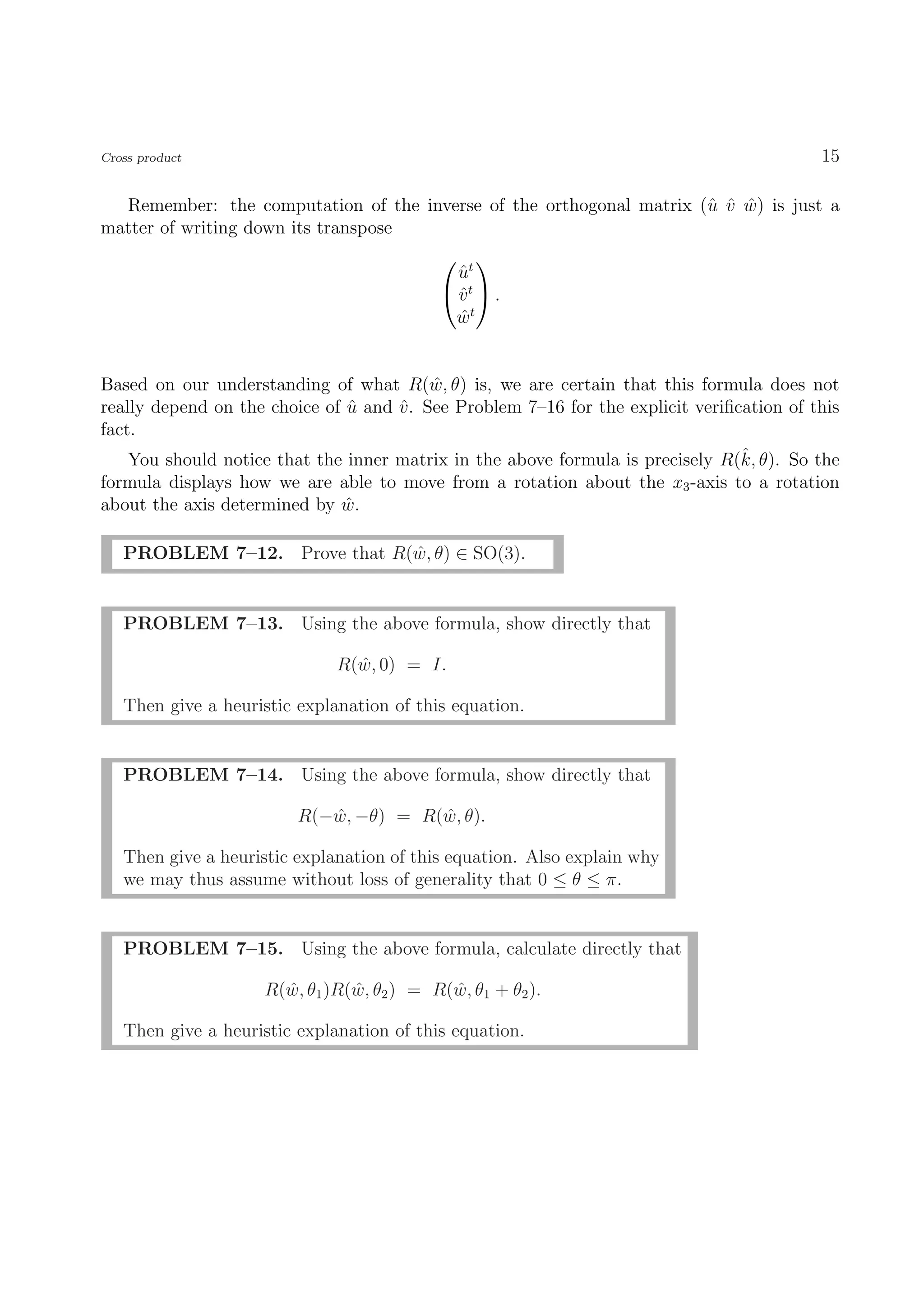 Cross product                                                                              15

  Remember: the computation of the inverse of the orthogonal matrix (ˆ v w) is just a
                                                                     u ˆ ˆ
matter of writing down its transpose
                                               
                                             ut
                                             ˆ
                                            vt  .
                                             ˆ
                                            wt
                                             ˆ


Based on our understanding of what R(w, θ) is, we are certain that this formula does not
                                          ˆ
really depend on the choice of u and v . See Problem 7–16 for the explicit veriﬁcation of this
                               ˆ     ˆ
fact.
                                                                                 ˆ
    You should notice that the inner matrix in the above formula is precisely R(k, θ). So the
formula displays how we are able to move from a rotation about the x3 -axis to a rotation
about the axis determined by w.ˆ

   PROBLEM 7–12. Prove that R(w, θ) ∈ SO(3).
                              ˆ


   PROBLEM 7–13. Using the above formula, show directly that

                              R(w, 0) = I.
                                ˆ

   Then give a heuristic explanation of this equation.


   PROBLEM 7–14. Using the above formula, show directly that

                         R(−w, −θ) = R(w, θ).
                            ˆ          ˆ

   Then give a heuristic explanation of this equation. Also explain why
   we may thus assume without loss of generality that 0 ≤ θ ≤ π.


   PROBLEM 7–15. Using the above formula, calculate directly that

                    R(w, θ1 )R(w, θ2 ) = R(w, θ1 + θ2 ).
                      ˆ        ˆ           ˆ

   Then give a heuristic explanation of this equation.
 