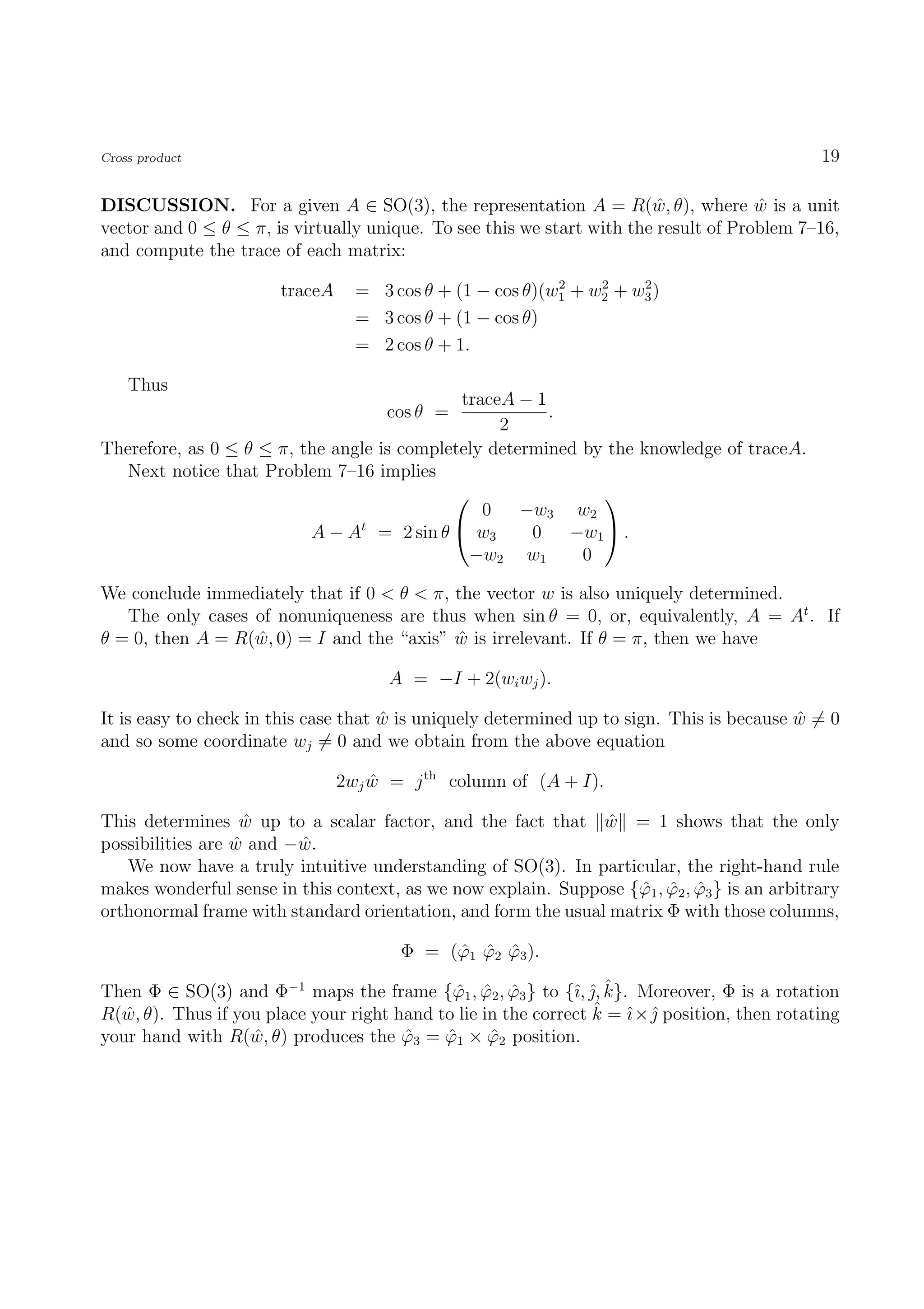 Cross product                                                                                 19

DISCUSSION. For a given A ∈ SO(3), the representation A = R(w, θ), where w is a unit
                                                                         ˆ            ˆ
vector and 0 ≤ θ ≤ π, is virtually unique. To see this we start with the result of Problem 7–16,
and compute the trace of each matrix:
                                                           2    2    2
                       traceA     = 3 cos θ + (1 − cos θ)(w1 + w2 + w3 )
                                  = 3 cos θ + (1 − cos θ)
                                  = 2 cos θ + 1.

    Thus
                                             traceA − 1
                                     cos θ =            .
                                                  2
Therefore, as 0 ≤ θ ≤ π, the angle is completely determined by the knowledge of traceA.
   Next notice that Problem 7–16 implies
                                                             
                                                0    −w3 w2
                          A − At = 2 sin θ  w3       0   −w1  .
                                              −w2 w1        0

We conclude immediately that if 0 < θ < π, the vector w is also uniquely determined.
   The only cases of nonuniqueness are thus when sin θ = 0, or, equivalently, A = At . If
θ = 0, then A = R(w, 0) = I and the “axis” w is irrelevant. If θ = π, then we have
                  ˆ                        ˆ

                                      A = −I + 2(wi wj ).

It is easy to check in this case that w is uniquely determined up to sign. This is because w = 0
                                      ˆ                                                    ˆ
and so some coordinate wj = 0 and we obtain from the above equation

                                2wj w = j th column of (A + I).
                                    ˆ

This determines w up to a scalar factor, and the fact that w = 1 shows that the only
                    ˆ                                          ˆ
possibilities are w and −w.
                  ˆ      ˆ
   We now have a truly intuitive understanding of SO(3). In particular, the right-hand rule
makes wonderful sense in this context, as we now explain. Suppose {ϕ1 , ϕ2 , ϕ3 } is an arbitrary
                                                                   ˆ ˆ ˆ
orthonormal frame with standard orientation, and form the usual matrix Φ with those columns,

                                       Φ = (ϕ1 ϕ2 ϕ3 ).
                                            ˆ ˆ ˆ

                                                              ı ˆˆ
Then Φ ∈ SO(3) and Φ−1 maps the frame {ϕ1 , ϕ2 , ϕ3 } to {ˆ, , k}. Moreover, Φ is a rotation
                                             ˆ ˆ ˆ
                                                                 ˆ ı ˆ
R(w, θ). Thus if you place your right hand to lie in the correct k = ˆ×  position, then rotating
   ˆ
your hand with R(w, θ) produces the ϕ3 = ϕ1 × ϕ2 position.
                   ˆ                   ˆ    ˆ      ˆ
 