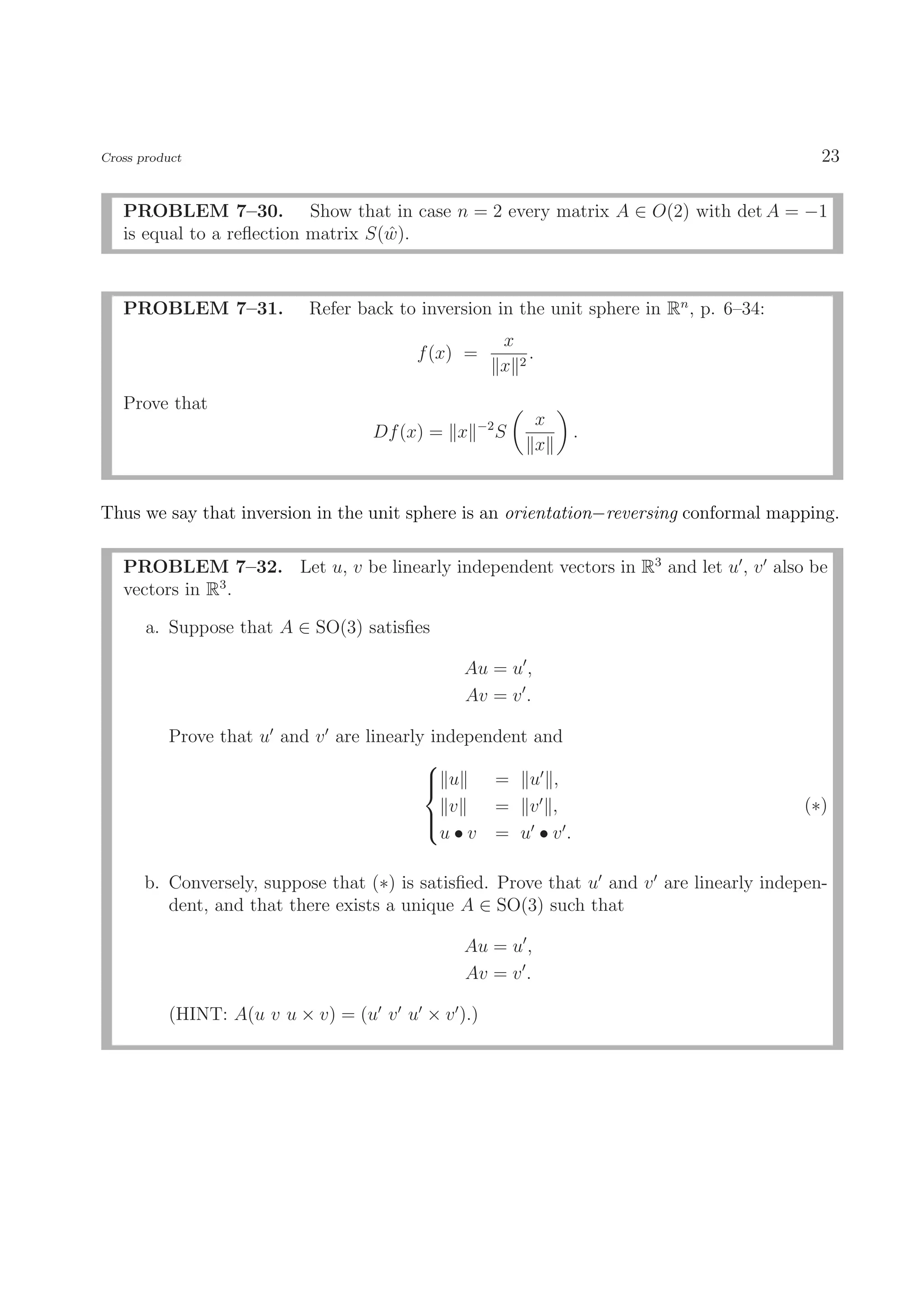 Cross product                                                                              23

   PROBLEM 7–30. Show that in case n = 2 every matrix A ∈ O(2) with det A = −1
   is equal to a reﬂection matrix S(w).
                                    ˆ



   PROBLEM 7–31.           Refer back to inversion in the unit sphere in Rn , p. 6–34:
                                                     x
                                        f (x) =          .
                                                     x 2

   Prove that
                                                −2           x
                                   Df (x) = x        S           .
                                                             x


Thus we say that inversion in the unit sphere is an orientation−reversing conformal mapping.

   PROBLEM 7–32. Let u, v be linearly independent vectors in R3 and let u , v also be
   vectors in R3 .

       a. Suppose that A ∈ SO(3) satisﬁes

                                               Au = u ,
                                               Av = v .

          Prove that u and v are linearly independent and
                                         
                                          u
                                                = u ,
                                            v    = v ,                                   (∗)
                                         
                                         
                                           u•v = u •v.

       b. Conversely, suppose that (∗) is satisﬁed. Prove that u and v are linearly indepen-
          dent, and that there exists a unique A ∈ SO(3) such that

                                               Au = u ,
                                               Av = v .

          (HINT: A(u v u × v) = (u v u × v ).)
 