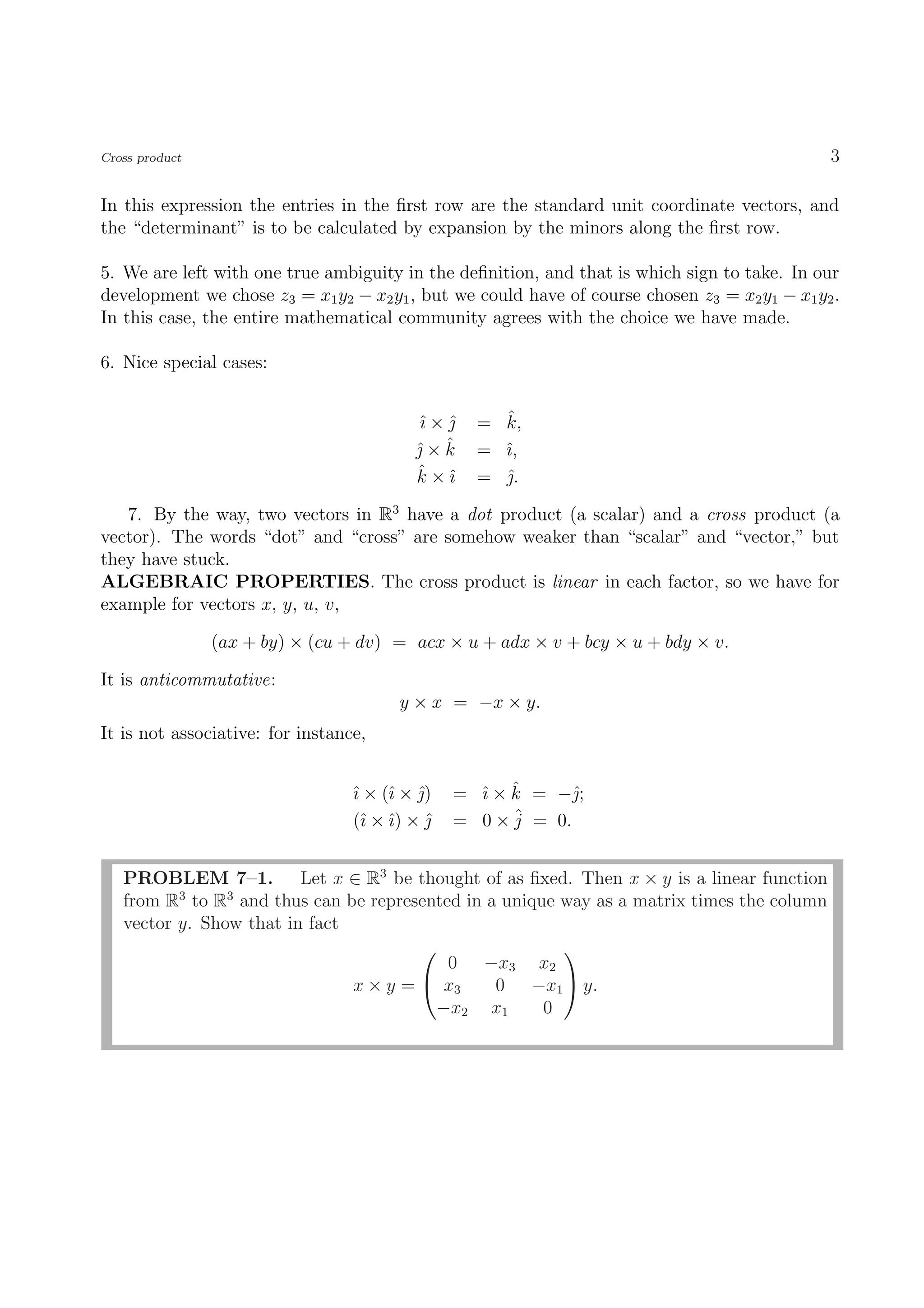 Cross product                                                                                  3

In this expression the entries in the ﬁrst row are the standard unit coordinate vectors, and
the “determinant” is to be calculated by expansion by the minors along the ﬁrst row.

5. We are left with one true ambiguity in the deﬁnition, and that is which sign to take. In our
development we chose z3 = x1 y2 − x2 y1 , but we could have of course chosen z3 = x2 y1 − x1 y2 .
In this case, the entire mathematical community agrees with the choice we have made.

6. Nice special cases:


                                          ˆ× 
                                          ı ˆ       ˆ
                                                  = k,
                                          ˆ ˆ
                                          ×k     = ˆ,
                                                    ı
                                          ˆ ı
                                          k ×ˆ    = .
                                                    ˆ

   7. By the way, two vectors in R3 have a dot product (a scalar) and a cross product (a
vector). The words “dot” and “cross” are somehow weaker than “scalar” and “vector,” but
they have stuck.
ALGEBRAIC PROPERTIES. The cross product is linear in each factor, so we have for
example for vectors x, y, u, v,

                (ax + by) × (cu + dv) = acx × u + adx × v + bcy × u + bdy × v.

It is anticommutative:
                                        y × x = −x × y.
It is not associative: for instance,


                                  ˆ × (ˆ × )
                                  ı    ı ˆ        ı ˆ
                                                = ˆ × k = −ˆ;
                                  (ˆ × ˆ) × 
                                    ı ı     ˆ   = 0 × ˆ = 0.
                                                      j


   PROBLEM 7–1. Let x ∈ R3 be thought of as ﬁxed. Then x × y is a linear function
   from R3 to R3 and thus can be represented in a unique way as a matrix times the column
   vector y. Show that in fact
                                                        
                                           0 −x3 x2
                               x × y =  x3      0 −x1  y.
                                         −x2 x1        0
 