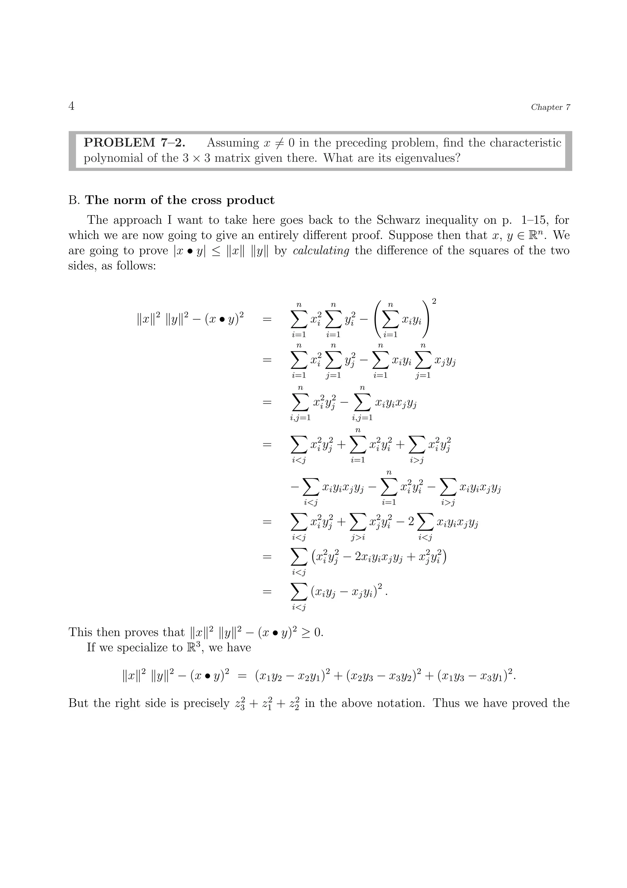 4                                                                                                                               Chapter 7



    PROBLEM 7–2.          Assuming x = 0 in the preceding problem, ﬁnd the characteristic
    polynomial of the 3 × 3 matrix given there. What are its eigenvalues?


B. The norm of the cross product
    The approach I want to take here goes back to the Schwarz inequality on p. 1–15, for
which we are now going to give an entirely diﬀerent proof. Suppose then that x, y ∈ Rn . We
are going to prove |x • y| ≤ x y by calculating the diﬀerence of the squares of the two
sides, as follows:

                                                    n           n                     n                2
                   2        2
               x       y        − (x • y)2   =           x2
                                                          i
                                                                     2
                                                                    yi −                   xi y i
                                                   i=1        i=1                   i=1
                                                    n          n                n                n
                                             =           x2
                                                          i
                                                                     2
                                                                    yj   −              xi y i         xj yj
                                                   i=1        j=1               i=1              j=1
                                                    n                    n
                                             =            x2 y j
                                                           i
                                                               2
                                                                    −           xi yi xj yj
                                                  i,j=1                 i,j=1
                                                                         n
                                             =           x2 y j +
                                                          i
                                                              2
                                                                              x2 y i +
                                                                               i
                                                                                   2
                                                                                                     x2 yj
                                                                                                      i
                                                                                                         2

                                                   i<j                  i=1                  i>j
                                                                                    n
                                                  −           xi yi xj yj −               x2 y i −
                                                                                           i
                                                                                               2
                                                                                                                  xi yi xj yj
                                                        i<j                      i=1                        i>j

                                             =           x2 y j +
                                                          i
                                                              2
                                                                              x2 y i − 2
                                                                               j
                                                                                   2
                                                                                                           xi y i xj y j
                                                   i<j                  j>i                      i<j

                                             =            x2 yj − 2xi yi xj yj + x2 yi
                                                           i
                                                              2
                                                                                  j
                                                                                     2

                                                   i<j

                                             =           (xi yj − xj yi )2 .
                                                   i<j


This then proves that x 2 y 2 − (x • y)2 ≥ 0.
   If we specialize to R3 , we have
               2       2
           x       y       − (x • y)2 = (x1 y2 − x2 y1 )2 + (x2 y3 − x3 y2 )2 + (x1 y3 − x3 y1 )2 .
                                 2    2    2
But the right side is precisely z3 + z1 + z2 in the above notation. Thus we have proved the
 