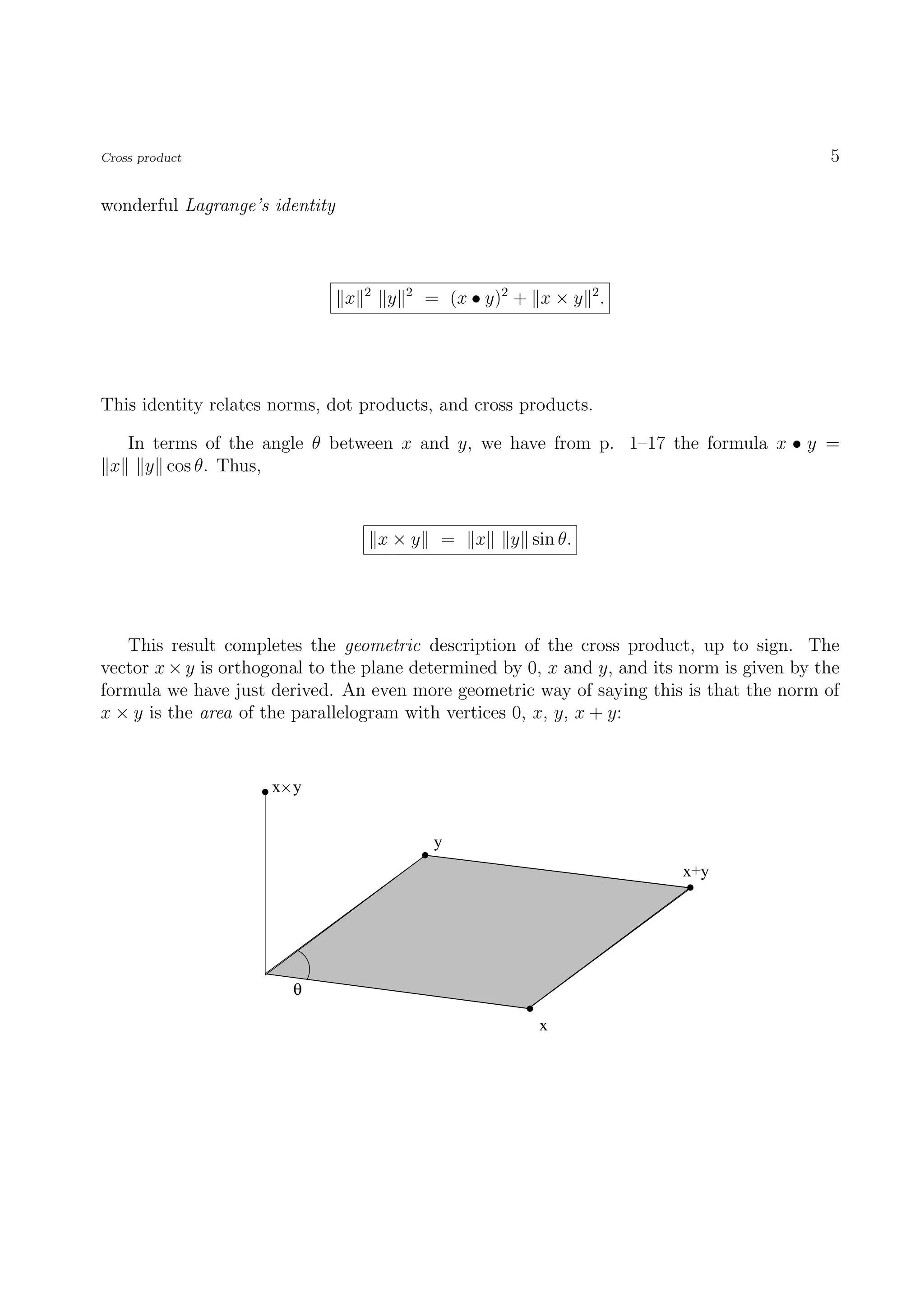Cross product                                                                               5

wonderful Lagrange’s identity



                                    2       2
                                x       y       = (x • y)2 + x × y 2 .




This identity relates norms, dot products, and cross products.

     In terms of the angle θ between x and y, we have from p. 1–17 the formula x • y =
 x     y cos θ. Thus,


                                        x×y      =    x   y sin θ.




   This result completes the geometric description of the cross product, up to sign. The
vector x × y is orthogonal to the plane determined by 0, x and y, and its norm is given by the
formula we have just derived. An even more geometric way of saying this is that the norm of
x × y is the area of the parallelogram with vertices 0, x, y, x + y:


                     x y


                                                 y
                                                                          x+y




                        θ

                                                              x
 