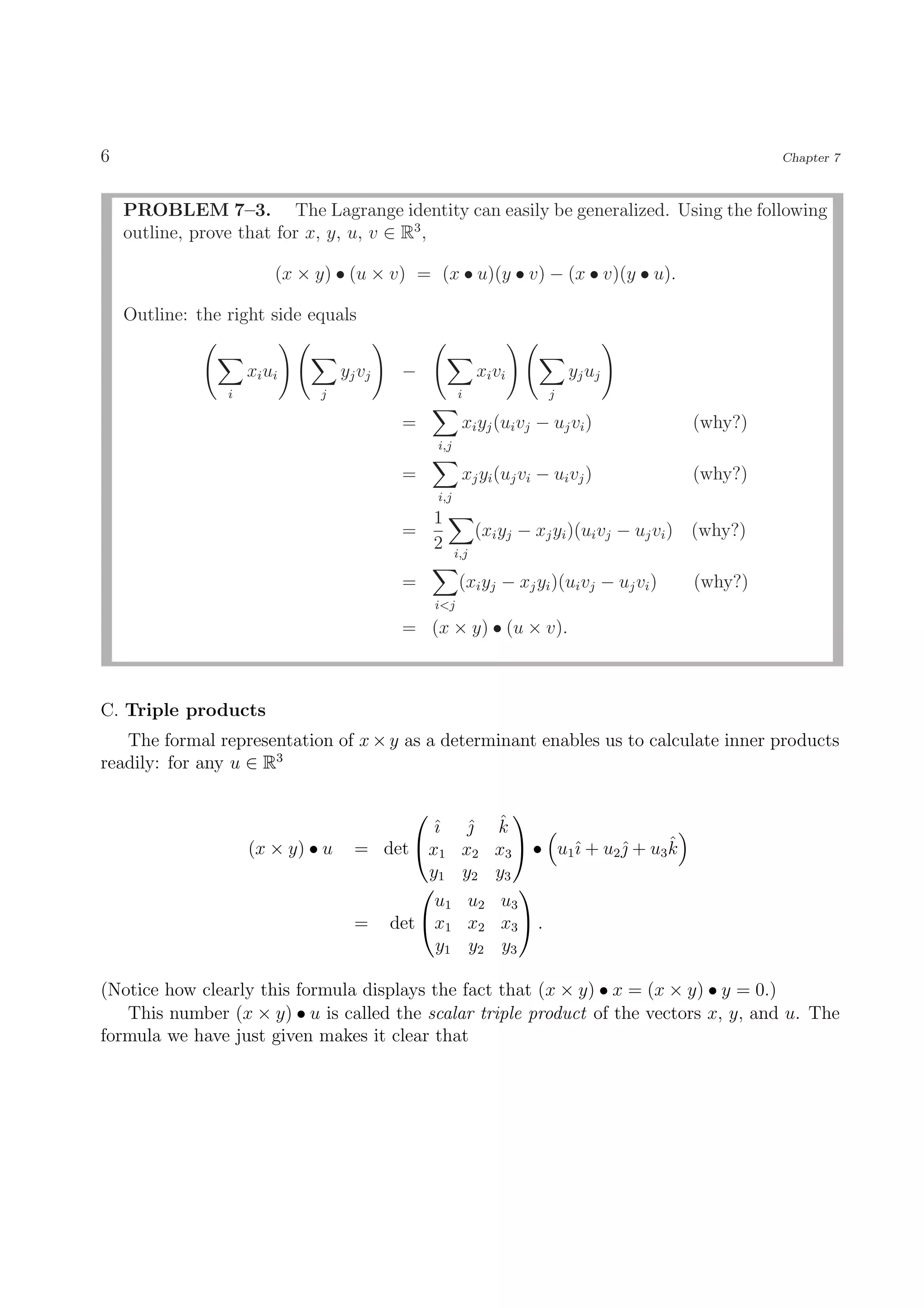 6                                                                                                      Chapter 7



    PROBLEM 7–3. The Lagrange identity can easily be generalized. Using the following
    outline, prove that for x, y, u, v ∈ R3 ,

                          (x × y) • (u × v) = (x • u)(y • v) − (x • v)(y • u).

    Outline: the right side equals


                     x i ui        y j vj   −                xi vi         y j uj
                 i             j                       i               j

                                            =           xi yj (ui vj − uj vi )              (why?)
                                                 i,j

                                            =           xj yi (uj vi − ui vj )              (why?)
                                                 i,j
                                                 1
                                            =                (xi yj − xj yi )(ui vj − uj vi ) (why?)
                                                 2     i,j

                                            =           (xi yj − xj yi )(ui vj − uj vi )    (why?)
                                                 i<j
                                            = (x × y) • (u × v).



C. Triple products
   The formal representation of x × y as a determinant enables us to calculate inner products
readily: for any u ∈ R3

                                                             
                                             ˆı          ˆ ˆ
                                                          k
                     (x × y) • u     = det  x1                     ı      ˆ      ˆ
                                                        x2 x3  • u1ˆ + u2  + u3 k
                                             y1         y2 y3
                                                              
                                              u1         u2 u3
                                     = det  x1          x2 x3  .
                                              y1         y2 y3

(Notice how clearly this formula displays the fact that (x × y) • x = (x × y) • y = 0.)
   This number (x × y) • u is called the scalar triple product of the vectors x, y, and u. The
formula we have just given makes it clear that
 
