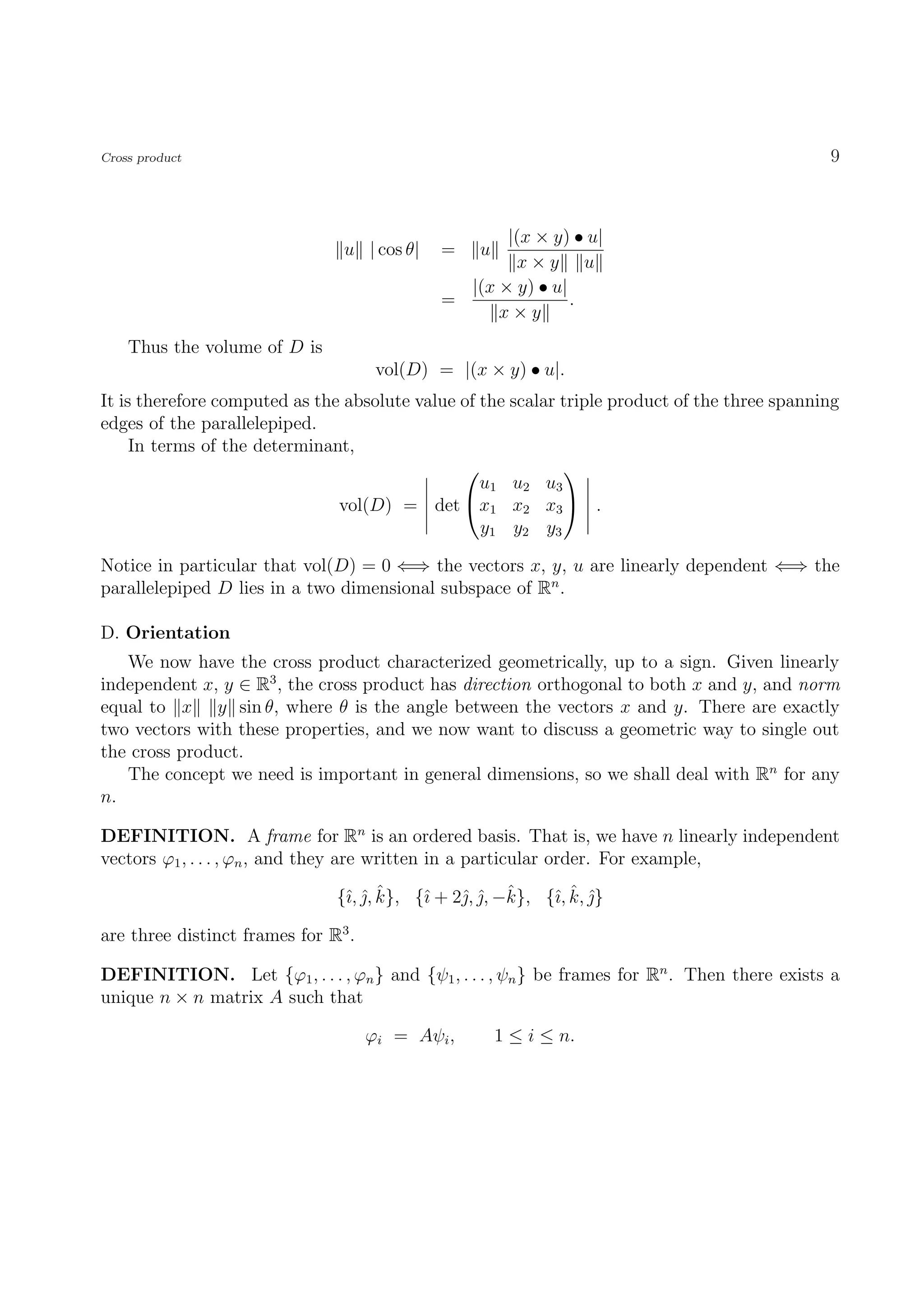 Cross product                                                                                  9



                                                    |(x × y) • u|
                                u | cos θ|   =    u
                                                     x×y u
                                               |(x × y) • u|
                                             =               .
                                                   x×y
    Thus the volume of D is
                                      vol(D) = |(x × y) • u|.
It is therefore computed as the absolute value of the scalar triple product of the three spanning
edges of the parallelepiped.
     In terms of the determinant,
                                                            
                                                  u1 u2 u3
                               vol(D) = det x1 x2 x3  .
                                                  y1 y2 y3

Notice in particular that vol(D) = 0 ⇐⇒ the vectors x, y, u are linearly dependent ⇐⇒ the
parallelepiped D lies in a two dimensional subspace of Rn .

D. Orientation
   We now have the cross product characterized geometrically, up to a sign. Given linearly
independent x, y ∈ R3 , the cross product has direction orthogonal to both x and y, and norm
equal to x y sin θ, where θ is the angle between the vectors x and y. There are exactly
two vectors with these properties, and we now want to discuss a geometric way to single out
the cross product.
   The concept we need is important in general dimensions, so we shall deal with Rn for any
n.

DEFINITION. A frame for Rn is an ordered basis. That is, we have n linearly independent
vectors ϕ1 , . . . , ϕn , and they are written in a particular order. For example,

                                ı ˆˆ             ˆ ˆ       ı ˆ ˆ
                               {ˆ, , k}, {ˆ + 2ˆ, , −k}, {ˆ, k, }
                                           ı

are three distinct frames for R3 .

DEFINITION. Let {ϕ1 , . . . , ϕn } and {ψ1 , . . . , ψn } be frames for Rn . Then there exists a
unique n × n matrix A such that

                                     ϕi = Aψi ,       1 ≤ i ≤ n.
 