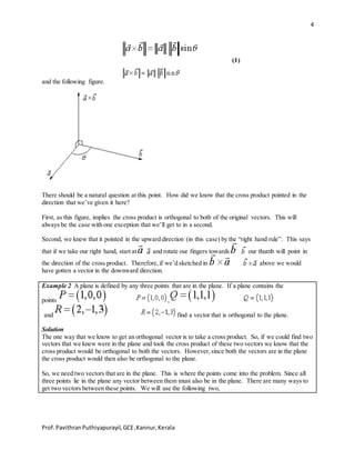 4
Prof.PavithranPuthiyapurayil,GCE,Kannur,Kerala
(1)
and the following figure.
There should be a natural question at this point. How did we know that the cross product pointed in the
direction that we’ve given it here?
First, as this figure, implies the cross product is orthogonal to both of the original vectors. This will
always be the case with one exception that we’ll get to in a second.
Second, we knew that it pointed in the upward direction (in this case) by the “right hand rule”. This says
that if we take our right hand, start at and rotate our fingers towards our thumb will point in
the direction of the cross product. Therefore,if we’d sketched in above we would
have gotten a vector in the downward direction.
Example 2 A plane is defined by any three points that are in the plane. If a plane contains the
points ,
and find a vector that is orthogonal to the plane.
Solution
The one way that we know to get an orthogonal vector is to take a cross product. So, if we could find two
vectors that we knew were in the plane and took the cross product of these two vectors we know that the
cross product would be orthogonal to both the vectors. However,since both the vectors are in the plane
the cross product would then also be orthogonal to the plane.
So, we need two vectors that are in the plane. This is where the points come into the problem. Since all
three points lie in the plane any vector between them must also be in the plane. There are many ways to
get two vectors between these points. We will use the following two,
 