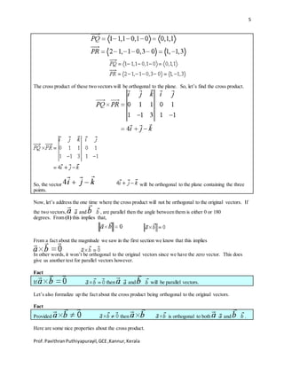 5
Prof.PavithranPuthiyapurayil,GCE,Kannur,Kerala
The cross product of these two vectors will be orthogonal to the plane. So, let’s find the cross product.
So, the vector will be orthogonal to the plane containing the three
points.
Now, let’s address the one time where the cross product will not be orthogonal to the original vectors. If
the two vectors, and , are parallel then the angle between them is either 0 or 180
degrees. From (1) this implies that,
From a fact about the magnitude we saw in the first section we know that this implies
In other words, it won’t be orthogonal to the original vectors since we have the zero vector. This does
give us another test for parallel vectors however.
Fact
If then and will be parallel vectors.
Let’s also formalize up the fact about the cross product being orthogonal to the original vectors.
Fact
Provided then is orthogonal to both and .
Here are some nice properties about the cross product.
 