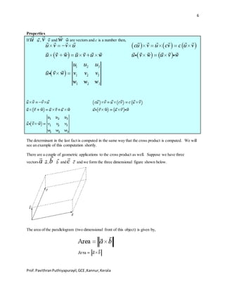 6
Prof.PavithranPuthiyapurayil,GCE,Kannur,Kerala
Properties
If , and are vectors and c is a number then,
The determinant in the last fact is computed in the same way that the cross product is computed. We will
see an example of this computation shortly.
There are a couple of geometric applications to the cross product as well. Suppose we have three
vectors , and and we form the three dimensional figure shown below.
The area of the parallelogram (two dimensional front of this object) is given by,
 