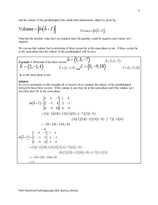7
Prof.PavithranPuthiyapurayil,GCE,Kannur,Kerala
and the volume of the parallelepiped (the whole three dimensional object) is given by,
Note that the absolute value bars are required since the quantity could be negative and volume isn’t
negative.
We can use this volume fact to determine if three vectors lie in the same plane or not. If three vectors lie
in the same plane then the volume of the parallelepiped will be zero.
Example 3 Determine if the three vectors
, and
lie in the same plane or not.
Solution
So, as we noted prior to this example all we need to do is compute the volume of the parallelepiped
formed by these three vectors. If the volume is zero they lie in the same plane and if the volume isn’t
zero they don’t lie in the same plane.
 