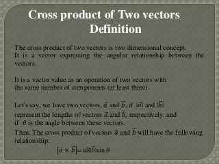 Cross product of Two vectors
               Definition
The cross product of two vectors is two dimensional concept.
It is a vector expressing the angular relationship between the
vectors.

It is a vactor value as an operation of two vectors with
the same number of components (at least three).

Let's say, we have two vectors, 𝑎 and 𝑏, if |𝑎| and |𝑏|
represent the lengths of vectors 𝑎 and 𝑏, respectively, and
if 𝜃 is the angle between these vectors.
Then, The cross product of vectors 𝑎 and 𝑏 will have the following
relationship:
                 𝑎 × 𝑏 = |𝑎||𝑏|sin 𝜃
 