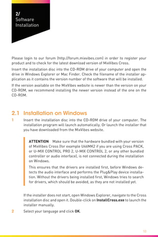 10
2/	
Software
Installation
Please login to our forum (http://forum.mixvibes.com) in order to register your
product and to check for the latest download version of MixVibes Cross.
Insert the installation disc into the CD-ROM drive of your computer and open the
drive in Windows Explorer or Mac Finder. Check the filename of the installer ap-
plication as it contains the version number of the software that will be installed.
If the version available on the MixVibes website is newer than the version on your
CD-ROM, we recommend installing the newer version instead of the one on the
CD-ROM.
2.1	 Installation on Windows
1	 Insert the installation disc into the CD-ROM drive of your computer. The
installation program will launch automatically. Or launch the installer that
you have downloaded from the MixVibes website.
ATTENTION  Make sure that the hardware bundled with your version
of MixVibes Cross (for example U46MK2 if you are using Cross PACK,
or U-MIX CONTROL PRO 2, U-MIX CONTROL 2, or any other bundled
controller or audio interface), is not connected during the installation
on Windows.
This ensures that the drivers are installed first, before Windows de-
tects the audio interface and performs the Plug&Play device installa-
tion. Without the drivers being installed first, Windows tries to search
for drivers, which should be avoided, as they are not installed yet.
	
	 If the installer does not start, open Windows Explorer, navigate to the Cross
installation disc and open it. Double-click on InstallCross.exe to launch the
installer manually.
2	 Select your language and click OK.
 