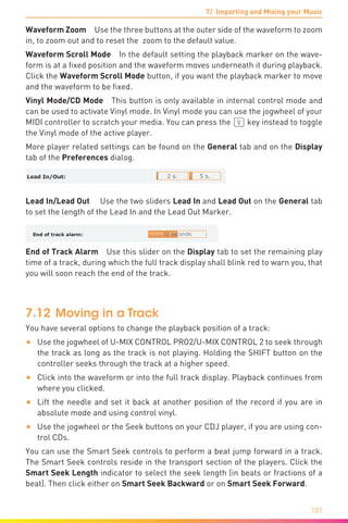 7/ Importing and Mixing your Music
101
Waveform Zoom  Use the three buttons at the outer side of the waveform to zoom
in, to zoom out and to reset the zoom to the default value.
Waveform Scroll Mode  In the default setting the playback marker on the wave-
form is at a fixed position and the waveform moves underneath it during playback.
Click the Waveform Scroll Mode button, if you want the playback marker to move
and the waveform to be fixed.
Vinyl Mode/CD Mode  This button is only available in internal control mode and
can be used to activate Vinyl mode. In Vinyl mode you can use the jogwheel of your
MIDI controller to scratch your media. You can press the (V) key instead to toggle
the Vinyl mode of the active player.
More player related settings can be found on the General tab and on the Display
tab of the Preferences dialog.
Lead In/Lead Out   Use the two sliders Lead In and Lead Out on the General tab
to set the length of the Lead In and the Lead Out Marker.
End of Track Alarm Use this slider on the Display tab to set the remaining play
time of a track, during which the full track display shall blink red to warn you, that
you will soon reach the end of the track.
7.12	Moving in a Track
You have several options to change the playback position of a track:
•	 Use the jogwheel of U-MIX CONTROL PRO2/U-MIX CONTROL 2 to seek through
the track as long as the track is not playing. Holding the SHIFT button on the
controller seeks through the track at a higher speed.
•	 Click into the waveform or into the full track display. Playback continues from
where you clicked.
•	 Lift the needle and set it back at another position of the record if you are in
absolute mode and using control vinyl.
•	 Use the jogwheel or the Seek buttons on your CDJ player, if you are using con-
trol CDs.
You can use the Smart Seek controls to perform a beat jump forward in a track.
The Smart Seek controls reside in the transport section of the players. Click the
Smart Seek Length indicator to select the seek length (in beats or fractions of a
beat). Then click either on Smart Seek Backward or on Smart Seek Forward.
 