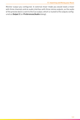 7/ Importing and Mixing your Music
103
Monitor output you configured. In external mixer mode you would need a mixer
with three channels and an audio interface with three stereo outputs, as the audio
of the preview deck is sent to the Cue output, which is routed to the outputs config-
ured as Output 3 (on Preferences/Audio dialog).
 
