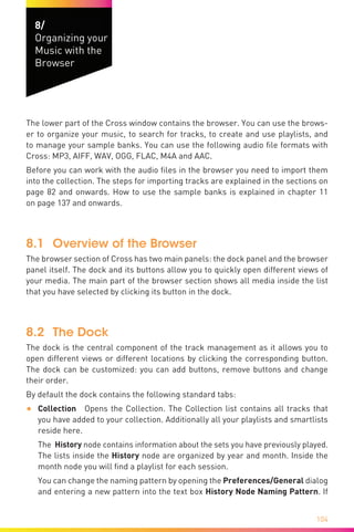 104
8/
Organizing your
Music with the
Browser
The lower part of the Cross window contains the browser. You can use the brows-
er to organize your music, to search for tracks, to create and use playlists, and
to manage your sample banks. You can use the following audio file formats with
Cross: MP3, AIFF, WAV, OGG, FLAC, M4A and AAC.
Before you can work with the audio files in the browser you need to import them
into the collection. The steps for importing tracks are explained in the sections on
page 82 and onwards. How to use the sample banks is explained in chapter 11
on page 137 and onwards.
8.1	 Overview of the Browser
The browser section of Cross has two main panels: the dock panel and the browser
panel itself. The dock and its buttons allow you to quickly open different views of
your media. The main part of the browser section shows all media inside the list
that you have selected by clicking its button in the dock.
8.2	 The Dock
The dock is the central component of the track management as it allows you to
open different views or different locations by clicking the corresponding button.
The dock can be customized: you can add buttons, remove buttons and change
their order.
By default the dock contains the following standard tabs:
•	 Collection Opens the Collection. The Collection list contains all tracks that
you have added to your collection. Additionally all your playlists and smart­lists
reside here. 	
The History node contains information about the sets you have previously played.
The lists inside the History node are organized by year and month. Inside the
month node you will find a playlist for each session.
You can change the naming pattern by opening the Preferences/General dialog
and entering a new pattern into the text box History Node Naming Pattern. If
 