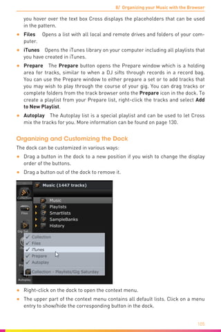 8/ Organizing your Music with the Browser
105
you hover over the text box Cross displays the placeholders that can be used
in the pattern.
•	 Files  Opens a list with all local and remote drives and folders of your com-
puter.
•	 iTunes  Opens the iTunes library on your computer including all playlists that
you have created in iTunes.
•	 Prepare The Prepare button opens the Prepare window which is a holding
area for tracks, similar to when a DJ sifts through records in a record bag.
You can use the Prepare window to either prepare a set or to add tracks that
you may wish to play through the course of your gig. You can drag tracks or
complete folders from the track browser onto the Prepare icon in the dock. To
create a playlist from your Prepare list, right-click the tracks and select Add
to New Playlist.
•	 Autoplay  The Autoplay list is a special playlist and can be used to let Cross
mix the tracks for you. More information can be found on page 130.
Organizing and Customizing the Dock
The dock can be customized in various ways:
•	 Drag a button in the dock to a new position if you wish to change the display
order of the buttons.
•	 Drag a button out of the dock to remove it.
•	 Right-click on the dock to open the context menu.
•	 The upper part of the context menu contains all default lists. Click on a menu
entry to show/hide the corresponding button in the dock.
 