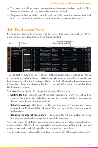 8/ Organizing your Music with the Browser
106
•	 The lower part of the context menu contains all user-defined entries/lists. Click
the name of an entry to remove its button from the dock.
•	 Drag any playlist, smartlist, sample bank, or folder from the browser tree and
drop it on the desired position on the dock to add a user-defined button.
8.3	The Browser Panel
In the default setting the browser area contains a tree view and a list view of the
element you opened by clicking its button in the dock.
Album Browser On/Off
Column Browser On/OffDock TreeView
The list that is shown at the right side of the browser panel contains all tracks
of the currently selected folder, playlist, sample bank, or any other element that
has been selected in the treeview or the in the dock. When a track contains meta
information, those are shown in the list. If no meta information is available then
the filename is shown.
You have several options to change and configure the list view:
•	 Sorting the list  Click on one of the column headers to sort the list by this
column. The label of the clicked column will then contain a little arrow showing
the sort order (ascending/descending).
•	 Selecting columns  Right-click on the name of one of the columns. Cross
opens a list with all available columns. Click the name of the column you wish
to show/hide.
•	 Changing the order of the columns  Click one of the column headers and drag
it to another position to change the order of the columns.
The first column titled A. that you see in the previous figure informs you about the
analysis status of the track. Here you will see a question mark if the track is not yet
analyzed. A check mark tells you that the analysis has been done.
The second column indicates the quality of the track. The following icons are used:
 