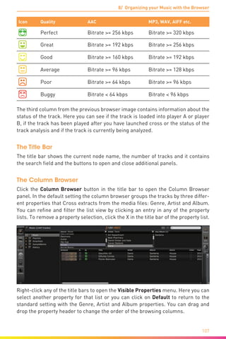 8/ Organizing your Music with the Browser
107
Icon Quality AAC MP3, WAV, AIFF etc.
Perfect Bitrate >= 256 kbps Bitrate >= 320 kbps
Great Bitrate >= 192 kbps Bitrate >= 256 kbps
Good Bitrate >= 160 kbps Bitrate >= 192 kbps
Average Bitrate >= 96 kbps Bitrate >= 128 kbps
Poor Bitrate >= 64 kbps Bitrate >= 96 kbps
Buggy Bitrate < 64 kbps Bitrate < 96 kbps
The third column from the previous browser image contains information about the
status of the track. Here you can see if the track is loaded into player A or player
B, if the track has been played after you have launched cross or the status of the
track analysis and if the track is currently being analyzed.
The Title Bar
The title bar shows the current node name, the number of tracks and it contains
the search field and the buttons to open and close additional panels.
The Column Browser
Click the Column Browser button in the title bar to open the Column Browser
panel. In the default setting the column browser groups the tracks by three differ-
ent properties that Cross extracts from the media files: Genre, Artist and Album.
You can refine and filter the list view by clicking an entry in any of the property
lists. To remove a property selection, click the X in the title bar of the property list.
Right-click any of the title bars to open the Visible Properties menu. Here you can
select another property for that list or you can click on Default to return to the
standard setting with the Genre, Artist and Album properties. You can drag and
drop the property header to change the order of the browsing columns.
 