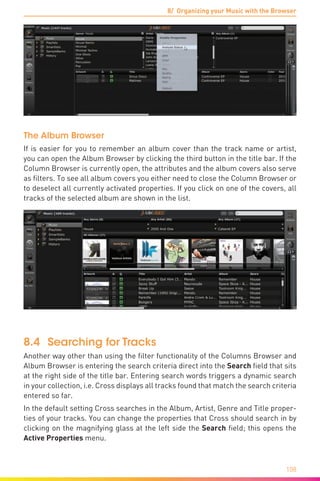 8/ Organizing your Music with the Browser
108
The Album Browser
If is easier for you to remember an album cover than the track name or artist,
you can open the Album Browser by clicking the third button in the title bar. If the
Column Browser is currently open, the attributes and the album covers also serve
as filters. To see all album covers you either need to close the Column Browser or
to deselect all currently activated properties. If you click on one of the covers, all
tracks of the selected album are shown in the list.
8.4	 Searching for Tracks
Another way other than using the filter functionality of the Columns Browser and
Album Browser is entering the search criteria direct into the Search field that sits
at the right side of the title bar. Entering search words triggers a dynamic search
in your collection, i.e. Cross displays all tracks found that match the search criteria
entered so far.
In the default setting Cross searches in the Album, Artist, Genre and Title proper-
ties of your tracks. You can change the properties that Cross should search in by
clicking on the magnifying glass at the left side the Search field; this opens the
Active Properties menu.
 