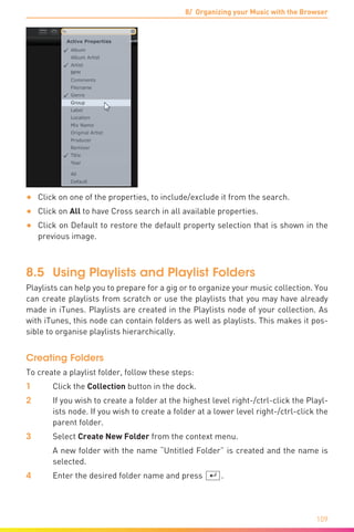 8/ Organizing your Music with the Browser
109
•	 Click on one of the properties, to include/exclude it from the search.
•	 Click on All to have Cross search in all available properties.
•	 Click on Default to restore the default property selection that is shown in the
previous image.
8.5	 Using Playlists and Playlist Folders
Playlists can help you to prepare for a gig or to organize your music collection. You
can create playlists from scratch or use the playlists that you may have already
made in iTunes. Playlists are created in the Playlists node of your collection. As
with iTunes, this node can contain folders as well as playlists. This makes it pos-
sible to organise playlists hierarchically.
Creating Folders
To create a playlist folder, follow these steps:
1	 Click the Collection button in the dock.
2	 If you wish to create a folder at the highest level right-/ctrl-click the Playl-
ists node. If you wish to create a folder at a lower level right-/ctrl-click the
parent folder.
3	Select Create New Folder from the context menu.
	 A new folder with the name “Untitled Folder” is created and the name is
selected.
4	 Enter the desired folder name and press [¢].
 