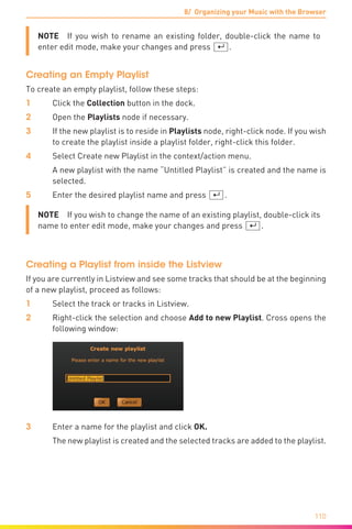 8/ Organizing your Music with the Browser
110
NOTE  If you wish to rename an existing folder, double-click the name to
enter edit mode, make your changes and press [¢].
Creating an Empty Playlist
To create an empty playlist, follow these steps:
1	 Click the Collection button in the dock.
2	Open the Playlists node if necessary.
3	 If the new playlist is to reside in Playlists node, right-click node. If you wish
to create the playlist inside a playlist folder, right-click this folder.
4	 Select Create new Playlist in the context/action menu.
	 A new playlist with the name “Untitled Playlist” is created and the name is
selected.
5	 Enter the desired playlist name and press [¢].
NOTE  If you wish to change the name of an existing playlist, double-click its
name to enter edit mode, make your changes and press [¢].
Creating a Playlist from inside the Listview
If you are currently in Listview and see some tracks that should be at the beginning
of a new playlist, proceed as follows:
1	 Select the track or tracks in Listview.
2	 Right-click the selection and choose Add to new Playlist. Cross opens the
following window:
3	 Enter a name for the playlist and click OK.
	 The new playlist is created and the selected tracks are added to the playlist.
 