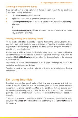 8/ Organizing your Music with the Browser
111
Creating a Playlist from iTunes
If you have already created a playlist in iTunes you can import the list easily into
Cross by proceeding as follows:
1	 Click the iTunes button in the dock.
2	 Right-click the iTunes playlist that you wish to import.
3	Select Export to Playlists to put the playlist directly below the Cross Playl-
ists node.
	 Or:
	 Select Export to Playlists Folder and select the folder to where the iTunes
playlist shall be exported.
Adding, moving and deleting Tracks
Tracks can be added to a playlist by selecting them in the Listview, then by drag-
ging them onto the icon of the playlist icon in the Treeview. If you have added a
playlist button for the target playlist to the dock, you can drag and drop the se-
lected tracks onto this button.
Another way to add tracks to a playlist is by using the context menu in Listview.
Select the track/s you wish to add to an existing playlist. Then right-/ctrl-click the
selection. Click Add to Playlist and then select the desired playlist in the submenu
of this command.
New tracks are always added at the end of the playlist. To change the order of the
tracks in a playlist use drag & drop.
To delete a track from a playlist, right-/ctrl-click the track and choose Remove
from Playlist.
8.6	Using Smartlists
Smartlists are another useful feature that help you to organize and find your
tracks. Smartlists are filters that are applied to your collection. A smartlist filter
can contain one or more conditions. Most of the conditions that can be used query
the meta information of your tracks, like the title, artist or tempo. Other conditions
query data that is stored in your collection, like the date the track was added, for
example.
Cross contains several pre-defined smartlists. To see which smartlists are avail-
able, click the Collection button in the dock and then open the Smartlists node in
the treeview.
 