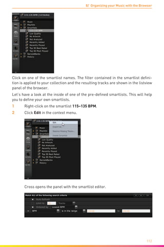 8/ Organizing your Music with the Browser
112
Click on one of the smartlist names. The filter contained in the smartlist defini-
tion is applied to your collection and the resulting tracks are shown in the listview
panel of the browser.
Let’s have a look at the inside of one of the pre-defined smartlists. This will help
you to define your own smartlists.
1	 Right-click on the smartlist 115–135 BPM.
2	Click Edit in the context menu.
	 Cross opens the panel with the smartlist editor.
 