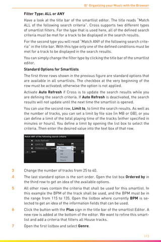 8/ Organizing your Music with the Browser
113
	 Filter Type: ALL or ANY
	 Have a look at the title bar of the smartlist editor. The title reads “Match
ALL of the following search criteria”. Cross supports two different types
of smartlist filters. For the type that is used here, all of the defined search
criteria must be met for a track to be displayed in the search results.
	 For the second type you will read “Match ANY of the following search crite-
ria” in the title bar. With this type only one of the defined conditions must be
met for a track to be displayed in the search results.
	 You can simply change the filter type by clicking the title bar of the smartlist
editor.
	 Standard Options for Smartlists
	 The first three rows shown in the previous figure are standard options that
are available in all smartlists. The checkbox at the very beginning of the
row must be activated; otherwise the option is not applied.
	 Activate Auto Refresh if Cross is to update the search results while you
are defining the search criteria. If Auto Refresh is deactivated, the search
results will not update until the next time the smartlist is opened.
	 You can use the second row, Limit to, to limit the search results. As well as
the number of tracks, you can set a limit by file size (in MB or GB), or you
can define a limit of the total playing time of the tracks (either specified in
minutes or hours). You define a limit by opening the list box to select the
criteria. Then enter the desired value into the text box of that row.
3	 Change the number of tracks from 25 to 40.
4	 The last standard option is the sort order. Open the list box Ordered by in
the third row to get an idea of the available options.
5	 All other rows contain the criteria that shall be used for this smartlist. In
this example the BPM of the track shall be used, and the BPM must be in
the range from 115 to 135. Open the listbox where currently BPM is se-
lected to get an idea of the information fields that can be used.
6	 Click the button with the Plus sign in the title bar of the smartlist Editor. A
new row is added at the bottom of the editor. We want to refine this smart-
list and add a criteria that filters all House tracks.
7	 Open the first listbox and select Genre.
 