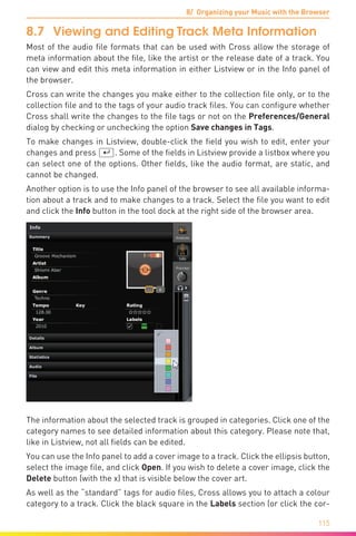 8/ Organizing your Music with the Browser
115
8.7	 Viewing and Editing Track Meta Information
Most of the audio file formats that can be used with Cross allow the storage of
meta information about the file, like the artist or the release date of a track. You
can view and edit this meta information in either Listview or in the Info panel of
the browser.
Cross can write the changes you make either to the collection file only, or to the
collection file and to the tags of your audio track files. You can configure whether
Cross shall write the changes to the file tags or not on the Preferences/General
dialog by checking or unchecking the option Save changes in Tags.
To make changes in Listview, double-click the field you wish to edit, enter your
changes and press (¢). Some of the fields in Listview provide a listbox where you
can select one of the options. Other fields, like the audio format, are static, and
cannot be changed.
Another option is to use the Info panel of the browser to see all available informa-
tion about a track and to make changes to a track. Select the file you want to edit
and click the Info button in the tool dock at the right side of the browser area.
The information about the selected track is grouped in categories. Click one of the
category names to see detailed information about this category. Please note that,
like in Listview, not all fields can be edited.
You can use the Info panel to add a cover image to a track. Click the ellipsis button,
select the image file, and click Open. If you wish to delete a cover image, click the
Delete button (with the x) that is visible below the cover art.
As well as the “standard” tags for audio files, Cross allows you to attach a colour
category to a track. Click the black square in the Labels section (or click the cor-
 