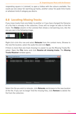 8/ Organizing your Music with the Browser
116
responding square in Listview), to open a listbox with the colours available. You
could use one colour for warming up tracks, another colour for peak-time tracks
or whatever kind of category you desire.
8.8	 Locating Missing Tracks
If you move tracks from one folder to another or if you have changed the filename
of a file that is already in the collection, Cross will no longer be able to find the
track. The Status column in the Listview then shows a red warning icon, like the
one you see in the following image.
Right-/ctrl-click this row and select Relocate from the context menu. Browse to
the new file location, select the audio file and click Open.
If there is more than one track missing it is easier to use the Missing Tracks Re-
solver: Open the File menu and click Resolve all missing tracks. The Missing
Tracks Resolver window opens.
Select the file you wish to relocate, click Relocate and browse to the new location
of the file. If you can no longer find the missing files, click Remove to delete the
file from the collection.
 
