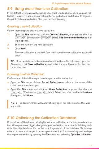 8/ Organizing your Music with the Browser
117
8.9	 Using more than one Collection
In the default setting you will organize your tracks and audio files by using one col-
lection. However, if you use a great number of audio files, and if want to organize
them into different collection files, you can do this easily.
Creating a new Collection
Follow these steps to create a new collection:
1	Open the File menu and click on Create Collection, or press the shortcut
(Ctrl]+[N) (Windows) or (cmd]+[N) (Mac). The Save new collection to dia-
log is opened.
2	 Enter the name of the new collection.
3	Click Save.
	 The new collection is created. Cross will open the new collection automati-
cally.
TIP  If you wish to save the open collection with a different name, open the
File menu, click Save collection as and enter the new filename for the cur-
rent collection.
Opening another Collection
Perform one of the following actions to open another collection:
•	 Open the File menu, click on Recent Collection and click on the name of the
collection, you wish to open.
•	 Open the File menu and click on Open Collection or press the shortcut
(Ctrl]+[O) (Windows) or (cmd]+[O) (Mac). Select the collection file in the Open
dialog and click Open.
NOTE  On launch, Cross will automatically open the collection file that was
last used.
8.10	Optimizing the Collection Database
Cross stores all tracks and all playlists of your collection are stored in a database
file. When you make bigger changes to your collection, for example deleting mul-
tiple files, the database file can become fragmented. If the database file is frag-
mented it takes a bit longer to access your collection. You can defragment and op-
timize your collection by opening the File menu and selecting Optimize collection.
 