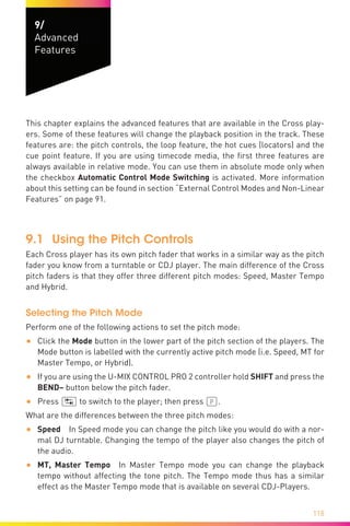 118
9/
Advanced
Features
This chapter explains the advanced features that are available in the Cross play-
ers. Some of these features will change the playback position in the track. These
features are: the pitch controls, the loop feature, the hot cues (locators) and the
cue point feature. If you are using timecode media, the first three features are
always available in relative mode. You can use them in absolute mode only when
the checkbox Automatic Control Mode Switching is activated. More information
about this setting can be found in section “External Control Modes and Non-Linear
Features” on page 91.
9.1	 Using the Pitch Controls
Each Cross player has its own pitch fader that works in a similar way as the pitch
fader you know from a turntable or CDJ player. The main difference of the Cross
pitch faders is that they offer three different pitch modes: Speed, Master Tempo
and Hybrid.
Selecting the Pitch Mode
Perform one of the following actions to set the pitch mode:
•	 Click the Mode button in the lower part of the pitch section of the players. The
Mode button is labelled with the currently active pitch mode (i.e. Speed, MT for
Master Tempo, or Hybrid).
•	 If you are using the U-MIX CONTROL PRO 2 controller hold SHIFT and press the
BEND– button below the pitch fader.
•	 Press (ÿ) to switch to the player; then press (P).
What are the differences between the three pitch modes:
•	 Speed  In Speed mode you can change the pitch like you would do with a nor-
mal DJ turntable. Changing the tempo of the player also changes the pitch of
the audio.
•	 MT, Master Tempo  In Master Tempo mode you can change the playback
tempo without affecting the tone pitch. The Tempo mode thus has a similar
effect as the Master Tempo mode that is available on several CDJ-Players.	
 
