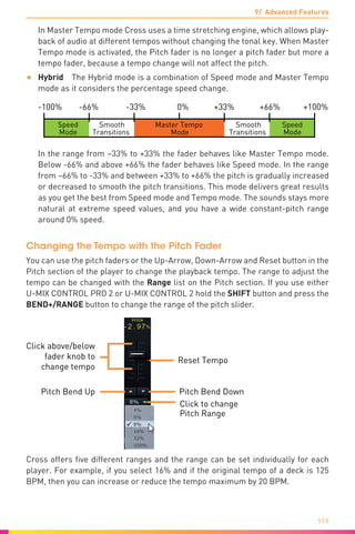 9/ Advanced Features
119
In Master Tempo mode Cross uses a time stretching engine, which allows play-
back of audio at different tempos without changing the tonal key. When Master
Tempo mode is activated, the Pitch fader is no longer a pitch fader but more a
tempo fader, because a tempo change will not affect the pitch.
•	 Hybrid  The Hybrid mode is a combination of Speed mode and Master Tempo
mode as it considers the percentage speed change.
-100% -66% -33% 0% +33% +66% +100%
Master Tempo
Mode
Speed
Mode
Smooth
Transitions
Speed
Mode
Smooth
Transitions
In the range from –33% to +33% the fader behaves like Master Tempo mode.
Below -66% and above +66% the fader behaves like Speed mode. In the range
from –66% to -33% and between +33% to +66% the pitch is gradually increased
or decreased to smooth the pitch transitions. This mode delivers great results
as you get the best from Speed mode and Tempo mode. The sounds stays more
natural at extreme speed values, and you have a wide constant-pitch range
around 0% speed.
Changing the Tempo with the Pitch Fader
You can use the pitch faders or the Up-Arrow, Down-Arrow and Reset button in the
Pitch section of the player to change the playback tempo. The range to adjust the
tempo can be changed with the Range list on the Pitch section. If you use either
U-MIX CONTROL PRO 2 or U-MIX CONTROL 2 hold the SHIFT button and press the
BEND+/RANGE button to change the range of the pitch slider.
Click to change
Pitch Range
Reset Tempo
Pitch Bend DownPitch Bend Up
Click above/below
fader knob to
change tempo
Cross offers five different ranges and the range can be set individually for each
player. For example, if you select 16% and if the original tempo of a deck is 125
BPM, then you can increase or reduce the tempo maximum by 20 BPM.
 