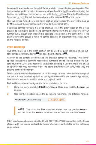 9/ Advanced Features
120
You can click above/below the pitch fader knob to change the tempo stepwise. The
tempo is changed in smaller increments if you hold the (ª) key while clicking the
button; you get larger increments if you hold the (ctrl) key. Click the Reset button
(or press (ª)+(0)) to set the tempo back to the original BPM of the track.
The two tempo fields below the Pitch section always show the current tempo as
BPM value and the percentage difference to the original BPM.
If you use control vinyl/CD it is good practise to set the pitch fader on the Cross
players to the middle position and control the tempo with the pitch faders on your
turntable/CD player even though it is possible to use both at the same time. If the
pitch fader on the player is not in its centre position, an exclamation mark is shown
on the relative button.
Pitch Bending
Two of the buttons in the Pitch section can be used for pitch bending. These but-
tons temporarily slow down ( ) or speed up the tempo ( ).
As soon as the buttons are released the previous tempo is restored. This corre-
sponds to nudging a spinning record on a turntable and to the two pitch bend but-
tons found on CDJs. On a technical level pitch bending is used to move the phase
of a player. You may need this to get the beats of two tracks in sync, once they are
playing at the same tempo.
The acceleration and deceleration factor is always relative to the current tempo of
the deck. Cross provides options to configure three different percentage values,
fine, normal and coarse which allow you to pitch bend.
Follow these steps to configure the three pitch bend factors:
1	 Go to the menu and click File/Preferences. Make sure that the General tab
is open
2	 Use the three sliders to set the pitch bend factors for the different ranges.
NOTE  The factor for Fine must be smaller than the one for Normal
and the factor for Normal must be smaller than the one for Coarse.
Pitch bending can be done with the U-MIX CONTROL PRO 2 controller, in the Cross
players with the mouse and with keyboard shortcuts, as the table on the following
page shows.
 