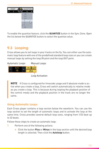 9/ Advanced Features
122
To enable the quantize feature, click the QUANTIZE button in the Sync Zone. Open
the list below the QUANTIZE button to select the quantize value.
9.3	 Looping
Cross allows you to set loops in your tracks on the fly. You can either use the auto-
matic loop feature with one of the predefined standard loop sizes or you can create
manual loops by setting the loop IN point and the loop OUT point.
Automatic Loops Manual Loops
Loop Activation
NOTE  If Cross is configured for timecode usage and if absolute mode is ac-
tive when you create a loop, Cross will switch automatically to relative mode
as you create a loop. This is because during looping the playback position of
the control media and the playback position in the track are no longer the
same.
Using Automatic Loops
Each Cross player contains a loop section below the waveform. You can use the
loop section to set the length of automatic loops and to activate the loop at the
same time. Cross provides several default loop sizes, ranging from 1/32 beat up
to 32 beats.
Follow these steps to create an automatic loop:
1	 Perform one of the following actions:
•	 Click the button Plus or Minus in the loop section until the desired loop
length is selected. Then click the Autoloop button.
 