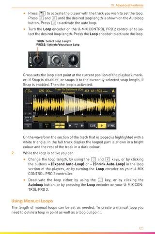 9/ Advanced Features
123
•	 Press (ÿ) to activate the player with the track you wish to set the loop.
Press (J) and (K) until the desired loop length is shown on the Autoloop
button. Press (U) to activate the auto loop.
•	 Turn the Loop encoder on the U-MIX CONTROL PRO 2 controller to se-
lect the desired loop length. Press the Loop encoder to activate the loop.
TURN: Select Loop Length
PRESS: Activate/deactivate Loop
	Cross sets the loop start point at the current position of the playback mark-
er, if Snap is disabled, or snaps it to the currently selected snap length, if
Snap is enabled. Then the loop is activated.
	C
	 On the waveform the section of the track that is looped is highlighted with a
white triangle. In the full track display the looped part is shown in a bright
colour and the rest of the track in a dark colour.
2	 While the loop is active you can:
•	 Change the loop length, by using the (J) and (K) keys, or by clicking
the buttons + (Expand Auto-Loop) or – (Shrink Auto-Loop) in the loop
section of the players, or by turning the Loop encoder on your U-MIX
CONTROL PRO 2 controller.
•	 Deactivate the loop either by using the (L) key, or by clicking the
Autoloop button, or by pressing the Loop encoder on your U-MIX CON-
TROL PRO 2.
Using Manual Loops
The length of manual loops can be set as needed. To create a manual loop you
need to define a loop in point as well as a loop out point.
 