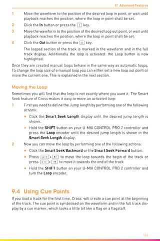 9/ Advanced Features
124
1	 Move the waveform to the position of the desired loop in point, or wait until
playback reaches the position, where the loop in point shall be set.
2	 Click the In button or press the (I) key.
3	 Move the waveform to the position of the desired loop out point, or wait until
playback reaches the position, where the loop in point shall be set.
4	 Click the Out button or press the (O) key.
	 The looped section of the track is marked in the waveform and in the full
track display. Additionally the loop is activated: the Loop button is now
highlighted.
Once they are created manual loops behave in the same way as automatic loops.
To change the loop size of a manual loop you can either set a new loop out point or
move the current one. This is explained in the next section.
Moving the Loop
Sometimes you will find that the loop is not exactly where you want it. The Smart
Seek feature of Cross makes it easy to move an activated loop:
1	 First you need to define the Jump length by performing one of the following
actions:
•	 Click the Smart Seek Length display until the desired jump length is
shown.
•	 Hold the SHIFT button on your U-MIX CONTROL PRO 2 controller and
press the Loop encoder until the desired jump length is shown in the
Smart Seek Length display.
2	 Now you can move the loop by performing one of the following actions:
•	 Click the Smart Seek Backward or the Smart Seek Forward button.
•	 Press (Alt)+(æ) to move the loop towards the begin of the track or
press (Alt)+(Æ) to move it towards the end of the track
•	 Hold the SHIFT button on your U-MIX CONTROL PRO 2 controller and
turn the Loop encoder.
9.4	 Using Cue Points
If you load a track for the first time, Cross will create a cue point at the beginning
of the track. The cue point is symbolised on the waveform and in the full track dis-
play by a cue marker, which looks a little bit like a flag on a flagstaff.
 