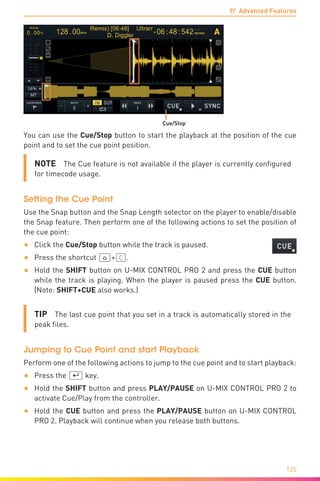 9/ Advanced Features
125
Cue/Stop
You can use the Cue/Stop button to start the playback at the position of the cue
point and to set the cue point position.
NOTE  The Cue feature is not available if the player is currently configured
for timecode usage.
Setting the Cue Point
Use the Snap button and the Snap Length selector on the player to enable/disable
the Snap feature. Then perform one of the following actions to set the position of
the cue point:
•	 Click the Cue/Stop button while the track is paused.
•	 Press the shortcut (ª)+(C).
•	 Hold the SHIFT button on U-MIX CONTROL PRO 2 and press the CUE button
while the track is playing. When the player is paused press the CUE button.
(Note: SHIFT+CUE also works.)
TIP  The last cue point that you set in a track is automatically stored in the
peak files.
Jumping to Cue Point and start Playback
Perform one of the following actions to jump to the cue point and to start playback:
•	 Press the (¢) key.
•	 Hold the SHIFT button and press PLAY/PAUSE on U-MIX CONTROL PRO 2 to
activate Cue/Play from the controller.
•	 Hold the CUE button and press the PLAY/PAUSE button on U-MIX CONTROL
PRO 2. Playback will continue when you release both buttons.
 