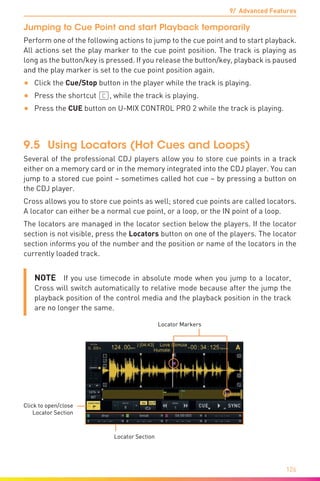 9/ Advanced Features
126
Jumping to Cue Point and start Playback temporarily
Perform one of the following actions to jump to the cue point and to start playback.
All actions set the play marker to the cue point position. The track is playing as
long as the button/key is pressed. If you release the button/key, playback is paused
and the play marker is set to the cue point position again.
•	 Click the Cue/Stop button in the player while the track is playing.
•	 Press the shortcut (C), while the track is playing.
•	 Press the CUE button on U-MIX CONTROL PRO 2 while the track is playing.
9.5	 Using Locators (Hot Cues and Loops)
Several of the professional CDJ players allow you to store cue points in a track
either on a memory card or in the memory integrated into the CDJ player. You can
jump to a stored cue point – sometimes called hot cue – by pressing a button on
the CDJ player.
Cross allows you to store cue points as well; stored cue points are called locators.
A locator can either be a normal cue point, or a loop, or the IN point of a loop.
The locators are managed in the locator section below the players. If the locator
section is not visible, press the Locators button on one of the players. The locator
section informs you of the number and the position or name of the locators in the
currently loaded track.
NOTE  If you use timecode in absolute mode when you jump to a locator,
Cross will switch automatically to relative mode because after the jump the
playback position of the control media and the playback position in the track
are no longer the same.
Locator Section
Locator Markers
Click to open/close
Locator Section
 
