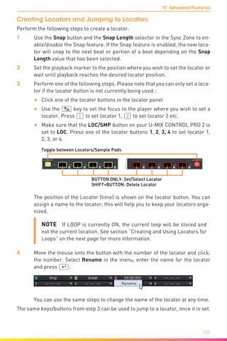 9/ Advanced Features
127
Creating Locators and Jumping to Locators
Perform the following steps to create a locator:
1	 Use the Snap button and the Snap Length selector in the Sync Zone to en-
able/disable the Snap feature. If the Snap feature is enabled, the new loca-
tor will snap to the next beat or portion of a beat depending on the Snap
Length value that has been selected.
2	 Set the playback marker to the position where you wish to set the locator or
wait until playback reaches the desired locator position.
3	 Perform one of the following steps. Please note that you can only set a loca-
tor if the locator button is not currently being used.:
•	 Click one of the locator buttons in the locator panel
•	 Use the (ÿ) key to set the focus to the player where you wish to set a
locator. Press (1) to set locator 1, (2) to set locator 2 etc.
•	 Make sure that the LOC/SMP button on your U-MIX CONTROL PRO 2 is
set to LOC. Press one of the locator buttons 1, 2, 3, 4 to set locator 1,
2, 3, or 4.
Toggle between Locators/Sample Pads
BUTTON ONLY: Set/Select Locator
SHIFT+BUTTON: Delete Locator
	 The position of the Locator (time) is shown on the locator button. You can
assign a name to the locator; this will help you to keep your locators orga-
nized.
NOTE  If LOOP is currently ON, the current loop will be stored and
not the current location. See section “Creating and Using Locators for
Loops” on the next page for more information.
4	 Move the mouse onto the button with the number of the locator and click.
the number. Select Rename in the menu, enter the name for the locator
and press (¢).
	 You can use the same steps to change the name of the locator at any time.
The same keys/buttons from step 3 can be used to jump to a locator, once it is set.
 