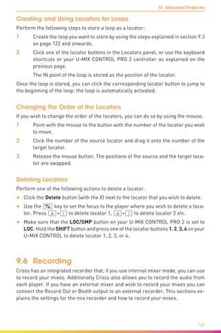 9/ Advanced Features
128
Creating and Using Locators for Loops
Perform the following steps to store a loop as a locator:
1	 Create the loop you want to store by using the steps explained in section 9.3
on page 122 and onwards.
2	 Click one of the locator buttons in the Locators panel, or use the keyboard
shortcuts or your U-MIX CONTROL PRO 2 controller as explained on the
previous page.
	 The IN point of the loop is stored as the position of the locator.
Once the loop is stored, you can click the corresponding locator button to jump to
the beginning of the loop; the loop is automatically activated.
Changing the Order of the Locators
If you wish to change the order of the locators, you can do so by using the mouse.
1	 Point with the mouse to the button with the number of the locator you wish
to move.
2	 Click the number of the source locator and drag it onto the number of the
target locator.
3	 Release the mouse button. The positions of the source and the target loca-
tor are swapped.
Deleting Locators
Perform one of the following actions to delete a locator:
•	 Click the Delete button (with the X) next to the locator that you wish to delete.
•	 Use the (ÿ) key to set the focus to the player where you wish to delete a loca-
tor. Press (ª)+(1) to delete locator 1, (ª)+(1) to delete locator 2 etc.
•	 Make sure that the LOC/SMP button on your U-MIX CONTROL PRO 2 is set to
LOC. Hold the SHIFT button and press one of the locator buttons 1, 2, 3, 4 on your
U-MIX CONTROL to delete locator 1, 2, 3, or 4.
9.6	Recording
Cross has an integrated recorder that, if you use internal mixer mode, you can use
to record your mixes. Additionally Cross also allows you to record the audio from
each player. If you have an external mixer and wish to record your mixes you can
connect the Record Out or Booth output to an external recorder. This sections ex-
plains the settings for the mix recorder and how to record your mixes.
 
