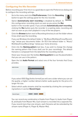 9/ Advanced Features
129
Configuring the Mix Recorder
Before recording your first mix it is a good idea to open the Preferences dialog and
to configure the recording settings.
1	 Go to the menu and click File/Preferences. Click the Recording
button to open the settings panel for the mix recorder.
2	Option Automatically start recording is disabled by default. In
this configuration recording starts as soon as you press the Rec
button in the recorder panel. If you activate Automatically start recording,
clicking the Rec button puts the recorder in a waiting state; recording will
start as soon as you start playback in any of the two players.
3	 Click the Browse button next to Recording directory to set the folder where
Cross shall save the recording.
	 If you use Windows the default folder is “My Music/MixVibes/Cross/Record-
ings” below your documents folder. On OS X the default folder is “Music/
MixVibes/Cross/Recordings” below your home directory.
4	 Click into the Naming pattern text box, if you wish to change the change
the naming pattern that Cross shall use for your recordings. The default
filename is composed from the date/time the recording started.
	 Hover your mouse over the textbox Naming pattern to see the placeholders
that you can use in the pattern.
5	Open the list Audio Format and select one of the four formats that Cross
provides.
	 If you select OGG (Ogg Vorbis format) you will see a slider where you can set
the quality: a higher number delivers better audio quality for the price of a
larger file size.
6	 Select which audio streams shall be recorded by clicking the correspond-
ing buttons in section Record Input.
	 You can record any combination of Audio from Player A, Audio from Player
B, and Audio from Master Mix. Each stream is recorded into a separate file.
If you record more than one stream, each filename will be extended by the
stream name (Player A, Player B, Master Mix).
 