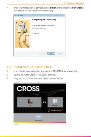 2/ Software Installation
13
7	Once the installation is complete click Finish. If the checkbox Run Cross is
activated, Cross will launch automatically.
2.2	 Installation on Mac OS X
1	 Insert the Cross installation disc into the CD-ROM drive of your Mac.
2	 Double-click the Cross icon on your desktop.
3	 Drag and drop Cross onto your “Applications” folder.
 